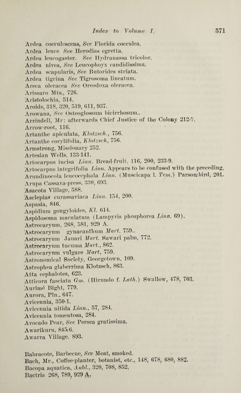 Ardea coerulescens, See Florida coerulea. Ardea leuce See Herodias egretta. Ardea leucogaster. See Hvdranassa tricolor. Ardea nivea, See Leucophoyx candidissima. Ardea scapularis, See Butorides striata. Ardea tigrina See Tigrosoma lineatum. Areca oleracea See Oreodoxa oleracea. Arissaro Mts., 726. Aristolochia, 514. Aroids, 318, 320, 519, 611, 937. Arowana, See Osteoglossum bicirrliosuin.. Arrindell, Mr: afterwards Chief Justice of the Colony 212-7. Arrow-root, 116. Artanthe apiculata, Klotzsch,, 756. Artanthe corylifolia, Klotzsch, 756. Armstrong, Missionary 252. Artesian Wells. 133-141. Artocarpus incisa Linn. Bread-fruit, 116, 200, 233-9. Artocarpus integrifolia Linn. Appears to be confused with the preceding. Arundinocola leucocepliala Linn, (Muscicapa 1. Tern.) Parson)bird, 201. Arupa Cassava-press, 330, 693. Asacota Village, 588. Asclepias curassaviaca Linn, 154, 200. Aspasia, 846. Aspidium gongyloides, Kl. 614. Aspidosoma maculatum (Lampyris phosphorea I Ann, 69). Astrocaryum, 268, 581, 929 A. Astrocaryuni gynacanthum Mart, 759.. Astrocaryum Jauari Mart. Sawari palm, 7 <2. Astrocaryum tucuma Mart., 862. Astrocaryum vulgare Mart, 759. Astronomical Society, Georgetown, 109. Astropliea glaberrima Klotzsch, 863. Atta cephalotes, 623. Atticora fasciata Gm. (Hirundo f. Lath.) Swallow, 47S, 703, Aurime Bight, 779. Aurora, Pin., 647. Avicennia, 350-1. Avicennia nitida Linn., 57, 284. Avicennia tomentosa, 284. Avocado Pear, See Persea gratissima. Awarikuru, 845-6. Awarra Village. 893. Babracote, Barbecue, See Meat, smoked. Bach, Mr., Coffee-planter, botanist, etc., 148, 678, 680, 883, Bacopa aquatica, Aubl,, 320, 708, 852, Bactris 268, 789, 929 A,.