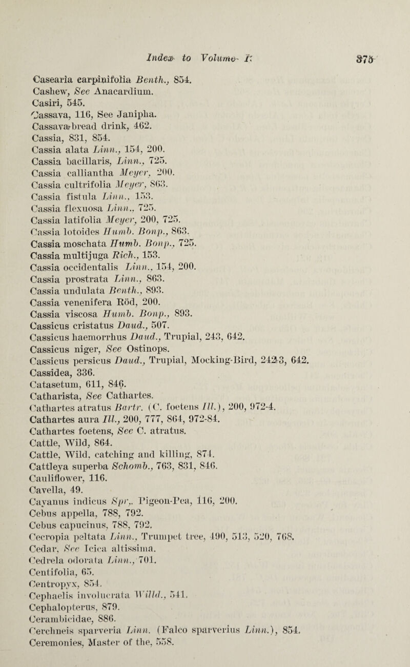 Casearia earpiuifolia Benth., 854. Cashew, See Anacardiuin. Casiri, 545. Cassava, 116, See Janiplia. Cassavarbread drink, 462. Cassia, 831, 854. Cassia alata Linn., 154, 200. Cassia bacillaris, Linn., 725. Cassia calliantha Meyer, 200. Cassia cultrifolia Meyer, 863. Cassia fistula Linn., 153. Cassia flexuosa Linn., 725. Cassia latifolia Meyer} 200, 725. Cassia lotoides Humb. Bonp., 863. Cassia moschata Humb. Bonp., 725. Cassia multijuga Rich., 153. Cassia occidentalis Linn.. 154, 200. Cassia prostrata Linn., 863. Cassia undulata Benth., 893. Cassia venenifera Rod, 200. Cassia viscosa Humb. Bonp., 893. Cassicus cristatus Baud., 507. Cassicus haemorrhus Baud., Trupial, 243, 642. Cassicus niger, See Ostinops. Cassicus persicus Baud., Trupial, Mocking-Bird, 242V3, 642. Cassidea, 336. Catasetum, 611, 846. Catharista, See Catliartes. Cathartes atratus Bartr. (C. foetens III.), 200, 972-4. Cathartes aura III., 200, 777, 864, 972-84. Catliartes foetens, See C. atratus. Cattle, Wild, 864. Cattle, Wild, catching and killing, 874. Cattleya superba Schomb., 763, 831, 846. Cauliflower, 116. Cavella, 49. Cavanus indices Spr,. rigeon-Pea, 116, 200. Cebus appella, 788, 792. Cebus capucinus, 788, 792. Cecropia peltata Linn., Trumpet tree, 490, 513, 520, 70S. Cedar, See Icica altissima. Cedrela odorata Linn., 701. Centifolia, 65. Centropyx, 854. Cephaelis involucrata Willd., 541. Cephalopterus, 879. Cerambicidae, 886. Cerchneis sparveria Linn, (Falco sparverius Linn.) Ceremonies, Master of the, 558. 854.