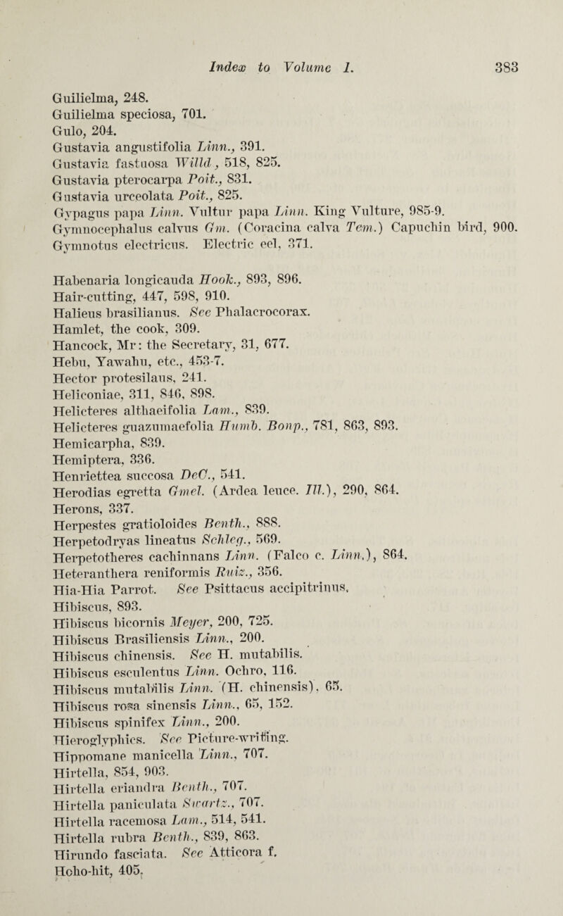 Guilielma, 248. Guilielma speciosa, 701. Gulo, 204. Gustavia angustifolia Linn., 391. Gustavia fastnosa Willd, 518, 825. Gustavia pterocarpa Poit., 831. G ustavia urceolata Poit., 825. Gypagus papa Linn. Yultur papa Linn. King Vulture, 985-9. Gymnocephalus calvus Gm. (Coracina calva Tern.) Capuchin bird, 900. Gymnotus electricus. Electric eel, 371. Habenaria longicauda Hook., 893, 896. Hair-cutting, 447, 598, 910. Halieus brasilianus. See Plialacrocorax. Hamlet, the cook, 309. Hancock, Mr: the Secretary, 31, 677. Helm, Yawahu, etc., 453-7. Hector protesilaus, 241. Heliconiae, 311, 846, 898. Helicteres altliaeifolia Lam., 839. Helicteres guazumaefolia Hunib. Bonp., 781, 863, 893. Hemicarpba, 839. Hemiptera, 336. Henriettea succosa DeC., 541. Herodias egretta Gmel. (Ardea leuce. III.), 290, 864. Herons, 337. Herpestes gratioloides Benth., 888. Herpetodryas lineatus Schley., 569. Herpetotkeres cacbinnans Linn. (Falco c. Linn,), 864. Heteranthera reniformis Ruiz., 356. Hia-Hia Parrot. See Psittacus accipitrinus, Hibiscus, 893. Hibiscus bicornis Meyer, 200, 725. Hibiscus P»rasiliensis Linn., 200. Hibiscus chinensis. See H. mutabilis. Hibiscus esculent us Linn. Ocliro, 116. Hibiscus mutabilis Linn. (H. chinensis), 65. Hibiscus rosa sinensis Linn., 65, 152. Hibiscus spinifex Linn,, 200. Hieroglyphics. See Picture-writing. Hippomane manicella Linn., 707. Hirtella, 854, 903. Hirtella eriandra Benth., 707. Hirtella paniculata Swartz., 707. Hirtella racemosa Lam., 514, 541. Hirtella rubra Benth., 839, 863. Hirundo fasciata. See Atticora f. Hoho-liit, 405,