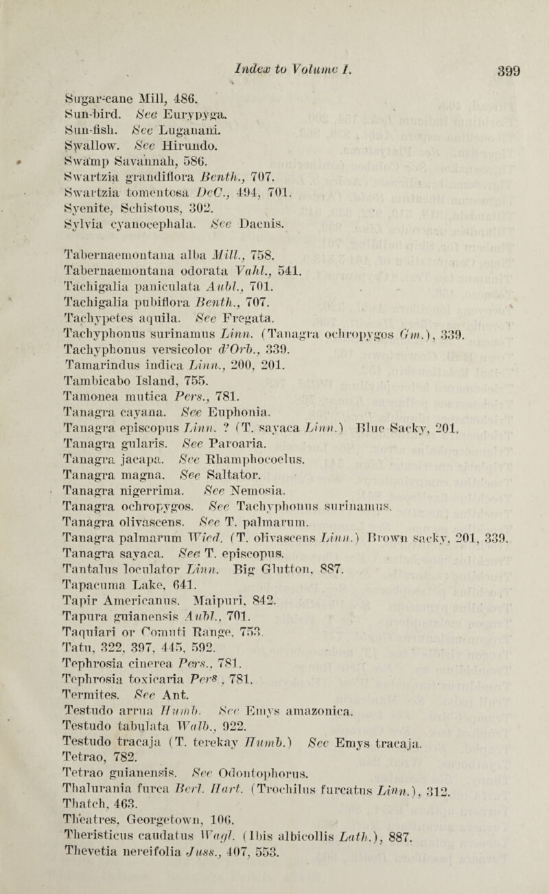 Sugar-cane Mill, 486. Sun-bird. See Eurypyga. Sun-lish. See Luganani. Shallow. See liirundo. * Swamp Savannah, 586. Swartzia graiidiflora Benth., 707. Swartzia tomentosa DcC., 494, 701. Syenite, Schistous, 302. Sylvia cyanocephala. See Dacnis. Tabernaemontana alba Mill., 758. Tabernaemontana odorata Yahl., 541. Tacliigalia paniculata Aubl., 701. Tachigalia pubiflora Benth., 707. Tacliy petes aquila. See Fregata. Tachyphonus surinamus Linn. (Tanagra ocliropygos Gw.), 339. Tacliyphonus versicolor d’Orb., 339. Tamarindns indiea Linn., 200, 201. Tambicabo Island, 755. Tamonea niutica Pers., 781. Tanagra cayana. Se\e Euphonia. Tanagra episcopus Linn. ? (T. sayaca Linn.) Blue Sacky, 201. Tanagra gularis. See Paroaria. Tanagra jacapa. See Rhamphocoelus. Tanagra magna. See Saltator. Tanagra nigerrima. See Nemosia. Tanagra ochropygos. See Tachyphonus surinamus. Tanagra olivascens. See T. palmarum. Tanagra palmarum Wied. (T. olivascens Linn.) Brown sacky, 201, 339. Tanagra sayaca. See T. episcopus. Tantalus loculator Linn. Big Glutton, 887. Tapacuma Lake, 641. Tapir Americanus. Maipuri, 842. Tapura guianensis Aubl., 701. Taquiari or Gomuti Range, 753 Tatu, 322, 397, 445, 592. Tephrosia cinerea Petrs., 781. Tephrosia toxicaria Pers , 781. Termites. See Ant. Testudo arrua Thumb. See Emys amazonica. Testudo tabulata Wall)., 922. Testudo tracaja (T. terekay Thumb.) See Emys tracaja. Tetrao, 782. Tetrao guianensis. See Odontophorus. Thaiurania furca Perl. Hart. (Trochilus furcatus Linn,). 312. Thatch, 463. Theatres, Georgetown, 106. Theristicus caudatns Warjl. (Ibis albicollis Lath.), 887. Thevetia nereifolia Juss., 407, 553.