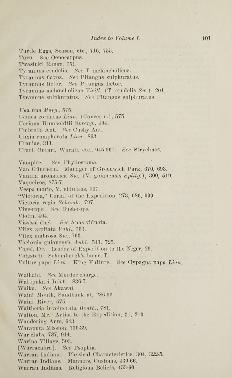 Turtle Eggs, Season, etc., 716, 755. Turu. See Oenocarpus. Twasinki Range, 751. Tyrannus crudelis. See T. melancholicus. Tyrannus flavus. Seel Pitangus sulphuratus, Tyrannus lictor. See Pitangus lictor. Tyrannus melancholicus VieiU. (T. crudelis Sw.), 201. Tyrannus sulphuratus. See Pitangus sulphuratus. ( Uea una Marg., 575. Ucides cordatus Linn. (Cancer c.), 575. Ucriana Humboldtii Spreng., 494. Umbrella Ant. See Cushy Ant. Unxia camphorata Linn., 863. Uraniae, 311. ITrari, Ourari, Wurali, etc., 945-961. See Strychnos. Vampire. See Phyllostoma. Van Gunthern. Manager of Greenwich Park, 670, 693. Vanilla aromatica Sw. (V. guianensis Splitg.), 300, 519. Vaqueiros, 875-7. Vespa inorio, V. nidulans, 507. Victoria,” Corial of the Expedition, 273, 686, 699. Victoria regia Schomb., 797. Vine-rope. See Bush-rope. Violin, 404. Vississi duck. See Anas viduata. Vitex capitata Vahl., 763. Vitex umbrosa Sw., 763. Vochysia guianensis Aubl., 541, 725. Vogel, Ur. Leader of Expedition to the Mger, 29. Voigstedt: Schomburgk’s home, T. Vultur papa T/inn. King Vulture. See Gypagus papa Linn. Waihahi. See Murder charge. Wai-ipukari Inlet. 836-7. Waika. See Akawai. Waini Mouth, Sandbank at, 286-96. Waini River, 575. Walthenia involucrata Benth., 781. Walton, Mr.: Artist to the Expedition, 31, 210. Wandering Ants, 643. Waraputa Mission, 730-39. War clubs, 787, 914. Warina Village, 503. [Warracabra]. See Psophia. Warrau Indians. Physical Characteristics, 304, 322-3. Warrau Indians. Manners, Customs, 430-66. Warrau Indians. Religious Beliefs, 453-60.