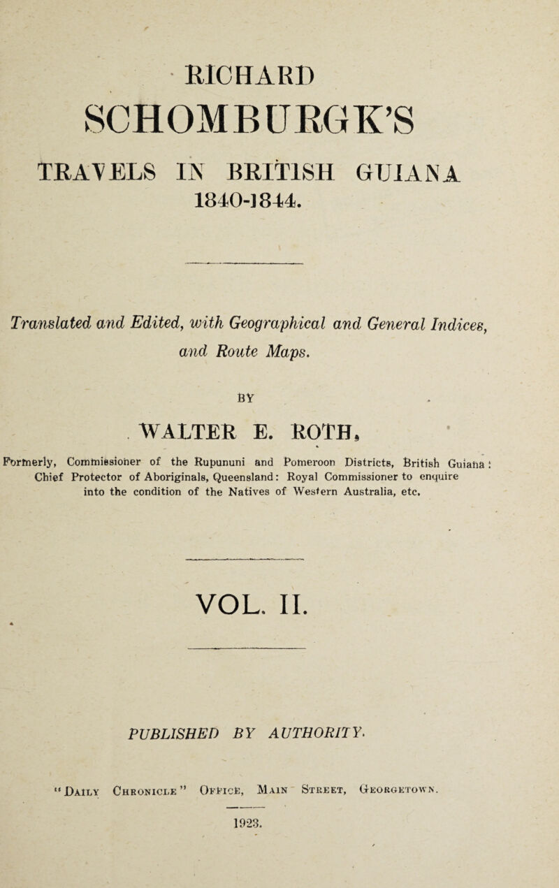 RICHARD SCHOMB URGE’S TRAVELS IN BRITISH GUIANA 1840-1844. Translated and Edited, with Geographical and General Indices, and Route Maps. BY WALTER E. ROTH, % Formerly, Commissioner of the Rupununi and Pomeroon Districts, British Guiaha Chief Protector of Aboriginals, Queensland: Royal Commissioner to enquire into the condition of the Natives of Western Australia, etc. VOL. II. A PUBLISHED BY AUTHORITY. “Daily Chronicle” Office, Main Street, Georgetown. 1923.