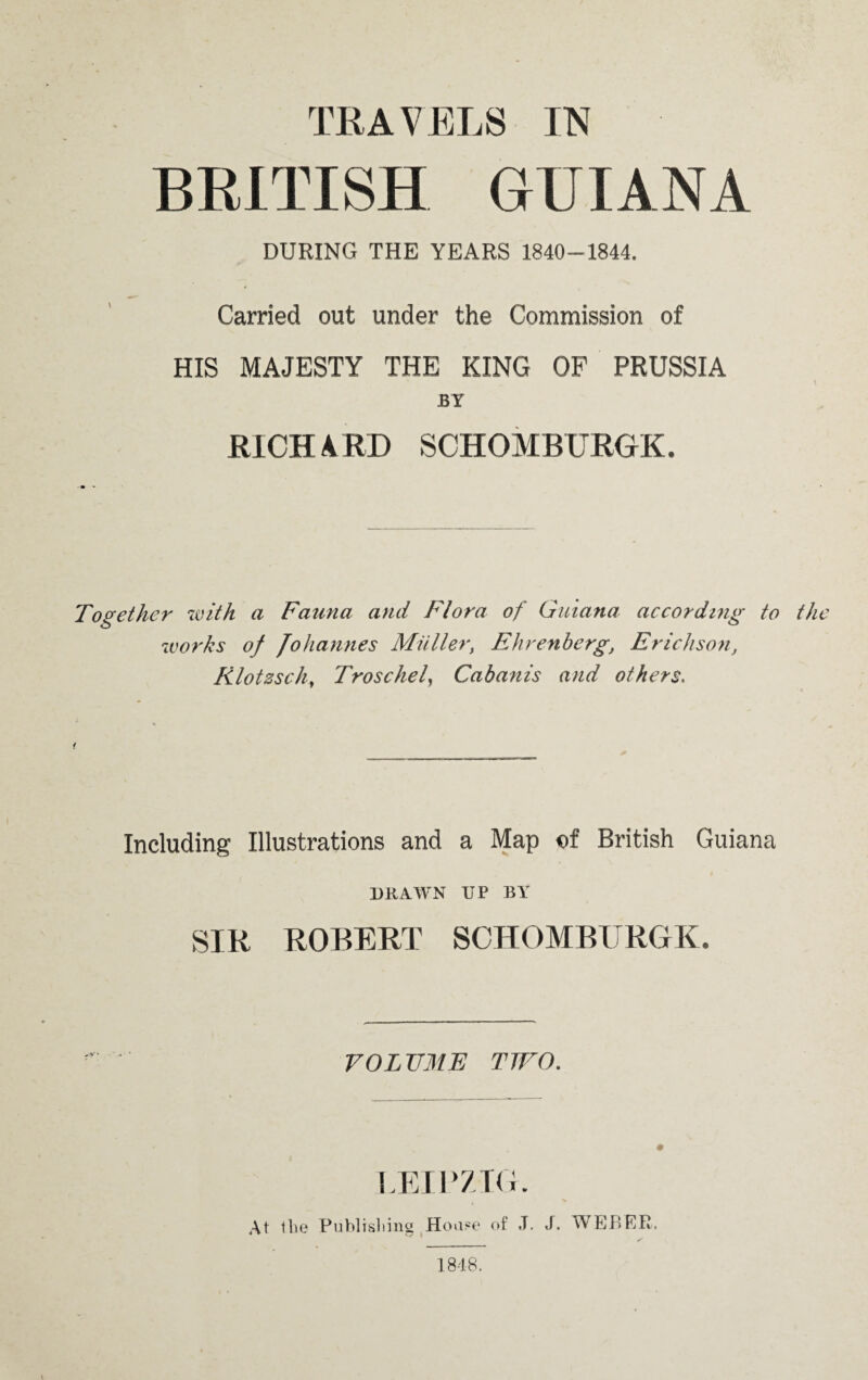 BRITISH GUIANA DURING THE YEARS 1840-1844. Carried out under the Commission of HIS MAJESTY THE KING OF PRUSSIA BY RICH A RD SCHOMBURGK. Together with a Fauna and Flora of Guiana according to works of Johannes Miiller, Ehrenberg, Erickson, Rlotssch, Troschel, Cabanis and others. Including Illustrations and a Map ©f British Guiana DRAWN IIP BY SIR ROBERT SCHOMBURGK. VOLUME TWO. LEIPZIG At tlie Publishing House of J. J. WEBER