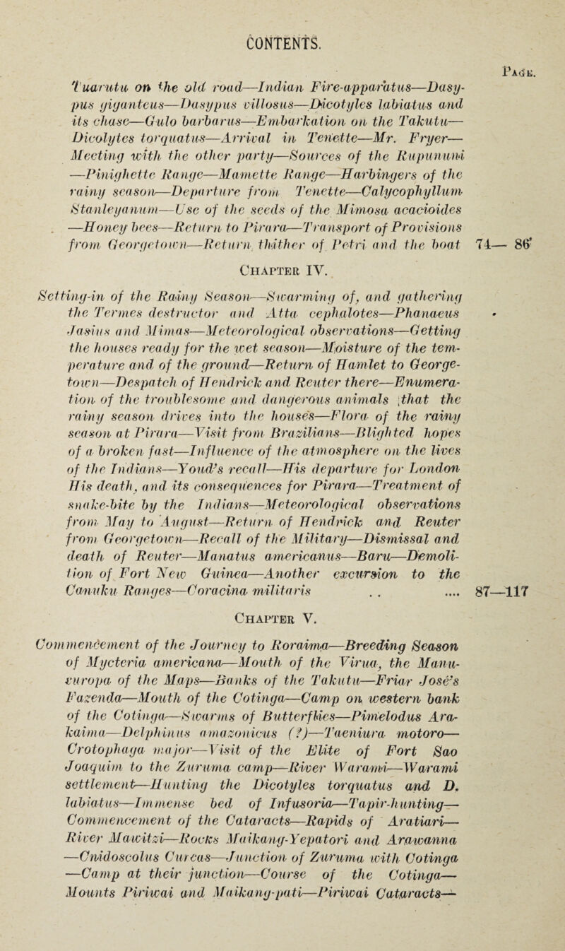 Pa(5e. Tuarutu on the old road—Indian Fire-apparatus—Dasy- pus giganteus—busy pus villosus—LHcotylcs labiatus and its chase—Gulo barbarus—Embarkation on the Takutu— Dicolytes torquatus—Arrival in Tenette—Mr. Fryer— Meeting with the other party—Sources of the Rupununi —Pinigliette Range—Mamette Range—Harbingers of the rainy season—Departure from Tenette—Calycophyllurn Stanleyanum—Use of the seeds of the Mimosa acacioides . —Honey bees—Return to Pirara—Transport of Provisions from Georgetown—Return thither of Petri and the boat 74— 86* Chapter IV. Setting-in of the Rainy Season—Swarming of, and gathering the Termes destructor and Atta cephalotes—Phanaeus Jasius and Mimas—Meteorological observations—Getting the houses ready for the wet season—Moisture of the tem¬ perature and of the ground—Return of Hamlet to George¬ town—Despatch of Hendrick and, Reuter there—Enumera¬ tion of the troublesome and dangerous animals ;that the rainy season drives into the house's—Flora of the rainy season at Pirara—Visit from Brazilians—Blighted hopes of a broken fast—Influence of the atmosphere on the lives of the Indians—Youd’s recall—His departure for London His death, and its consequences for Pirara—Treatment of snake-bite by the Indians—Meteorological observations from May to August—Return of Hendrick and Reuter from Georgetown—Recall of the Military—Dismissal and death of Reuter—Manatus americanus—Baru—Demoli¬ tion of Fort New Guinea—Another excursion to the Canuku Ranges—Coracina militaris . . .... 87—117 Chapter V. Commencement of the Journey to Roraimg—Breeding Season of Mycteria americana—Mouth of the Virua, the Manu- curopa of the Maps—Banks of the Takutu—Friar Jose's Fazenda—Mouth of the Cotinga—Camp on western bank of the Cotinga—Swarms of Butterflies—Pimelodus Ara- kaima—Delphinus amazonicus (?)—Taeniura motoro— Crotophaga major—Visit of the Elite of Fort Sao Joaqurm to the Zururna camp—River Wara/mi—Warami settlement—Hunting the Dicotyles torquatus and D. labiatus—Immense bed of Infusoria—Tapir-hunting— Commencement of the Cataracts—Rapids of Aratiari— River Mawitzi-—Rocks Maikang-Yepatori and Arawanna —Cmdoscolus Curcas—Junction of Zururna with Cotinga —Camp at their junction—Course of the Cotinga— Mounts Piriwai and Maikang-pati—Piriwai Cataracts—