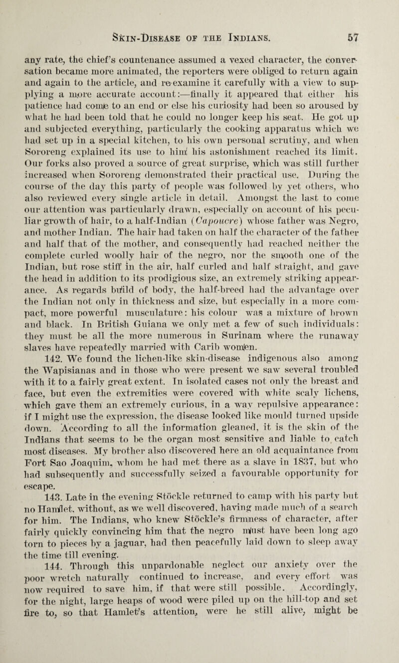 any rate, the chief’s countenance assumed a vexed character, the conver¬ sation became more animated, the reporters were obliged to return again and again to the article, and re examine it carefully with a view to sup¬ plying a more accurate account:—finally it appeared that either his patience had coinje to an end or else his curiosity had been so aroused by what he had been told that he could no longer keep his seat. He got up and subjected everything, particularly the cooking apparatus which we had set up in a special kitchen, to his own personal scrutiny, and when Sororeng explained its use to him! his astonishment reached its limit. Our forks also proved a source of great surprise, which was still further increased when Sororeng demonstrated their practical use. During the course of the day this party of people was followed by yet others, who also reviewed every single article in detail. Amongst the last to come our attention was particularly drawn, especially on account of his pecu¬ liar growth of hair, to a half-Indian (Capoucre) whose father was Negro, and mother Indian. The hair had taken on half the character of the father and half that of the mother, and consequently had reached neither the complete curled woolly hair of the negro, nor the smooth one of the Indian, but rose stiff in the air, half curled and half straight, and gave the head in addition to its prodigious size, an extremely striking appear¬ ance. As regards build of body, the half-breed had the advantage over the Indian not only in thickness and size, but especially in a more com¬ pact, more powerful musculature: his colour was a mixture of brown and black. In British Guiana we only met a few of such individuals: they must be all the more numerous in Surinam where the runaway slaves have repeatedly married with Oarib womjen. 142. We found the lichen-like skin-disease indigenous also among the Wapisianas and in those who were present we saw several troubled with it to a fairly great extent. In isolated cases not only the breast and face, but even the extremities were covered with white scaly lichens, which gave them an extremely curious, in a wav repulsive appearance: if I might use the expression, the disease looked like mould turned upside down. According to all the information gleaned, it is the skin of the Indians that seems to be the organ most sensitive and liable to catch most diseases. My brother also discovered here an old acquaintance from Fort Sao Joaquin), whom he had met there as a slave in 1837, but who had subsequently and successfully seized a favourable opportunity for escape. 143. Late in the evening Stockle returned to camp with his party but no HanVlet. without, as we well discovered, having made much of a search for him. The Indians, who knew Stockle’s firmjness of character, after fairly quickly convincing him that the negro mfust have been long ago torn to pieces by a jaguar, had then peacefully laid down to sleep away the time till evening. 144. Through this unpardonable neglect our anxiety over the poor wretch naturally continued to increase, and every effort was now required to save him, if that were still possible. Accordingly, for the night, large heaps of wood were piled up on the hill-top and set fire to, so that Hamlet’s attention, were he still alive, might be