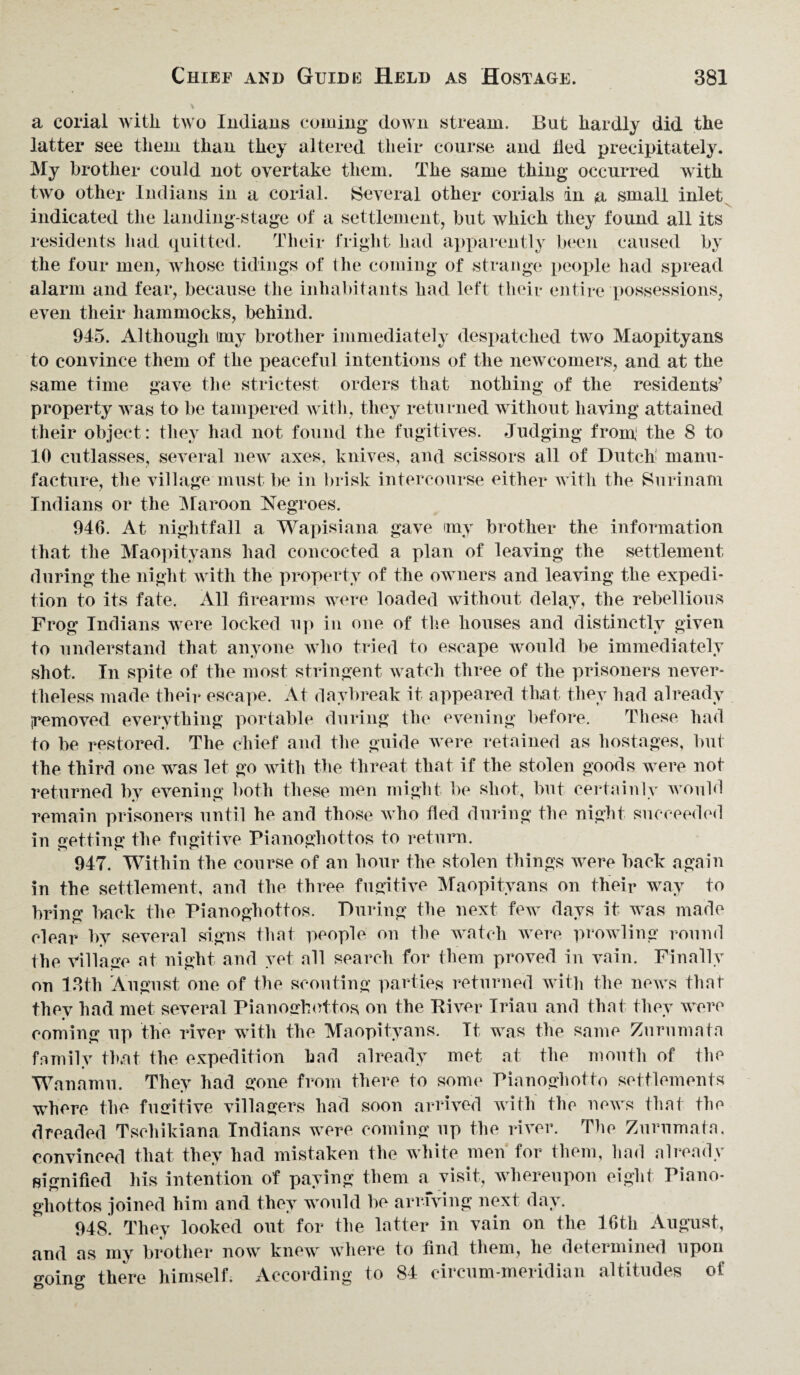 a corial Avitli two Indians coming down stream. But hardly did the latter see them than they altered their course and lied precipitately. My brother could not overtake them. The same thing occurred with two other Indians in a corial. Several other corials in a small inlet indicated the landing-stage of a settlement, but which they found all its residents had quitted. Their fright had apparently been caused by the four men, whose tidings of the coming of strange people had spread alarm and fear, because the inhabitants had left their entire possessions, even their hammocks, behind. 945. Although imy brother immediately despatched two Maopityans to convince them of the peaceful intentions of the newcomers, and at the same time gave the strictest orders that nothing of the residents’ property was to be tampered with, they returned without having attained their object: they had not found the fugitives. Judging front the 8 to 10 cutlasses, several new axes, knives, and scissors all of Dutch manu¬ facture, the village must be in brisk intercourse either with the Surinam Indians or the Maroon Negroes. 946. At nightfall a Wapisiana gave any brother the information that the Maopityans had concocted a plan of leaving the settlement during the night with the property of the owners and leaving the expedi¬ tion to its fate. All firearms were loaded without delay, the rebellious Frog Indians were locked up in one of the houses and distinctly given to understand that anyone who tried to escape would be immediately shot. In spite of the most stringent watch three of the prisoners never¬ theless made their escape. At daybreak it appeared that they had already yemoved everything portable during the evening before. These had to be restored. The chief and the guide were retained as hostages, but the third one was let go with the threat that if the stolen goods were not returned by evening both these men might be shot, but certainly would remain prisoners until he and those who fled during the night succeeded in getting the fugitive Pianoghottos to return. 947. Within the course of an hour the stolen things were back again in the settlement, and the three fugitive Maopityans on their way to bring hack the Pianoghottos. During the next few days it was made clear by several signs that people on the watch were prowling round the Village at night and yet all search for them proved in vain. Finally on 13th August one of the scouting parties returned with the news that thev had met several Pianoghottos on the River Iriau and that they were coming up the river with the Maopityans. It was the same Zurumata family that the expedition had already met at the month of the Wanamu. They had gone from there to some Pianoghotto settlements where the fugitive villagers had soon arrived with the news that the dreaded Tsehikiana Indians were coming up the river. The Zurumata, convinced that they had mistaken the white men for them, had already signified his intention of paying them a visit, whereupon eight Piano¬ ghottos joined him and they would be arriving next day. 948. They looked out for the latter in vain on the 16th August, and as my brother now knew where to find them, he determined upon going there himself. According to 84 circum-meridian altitudes of