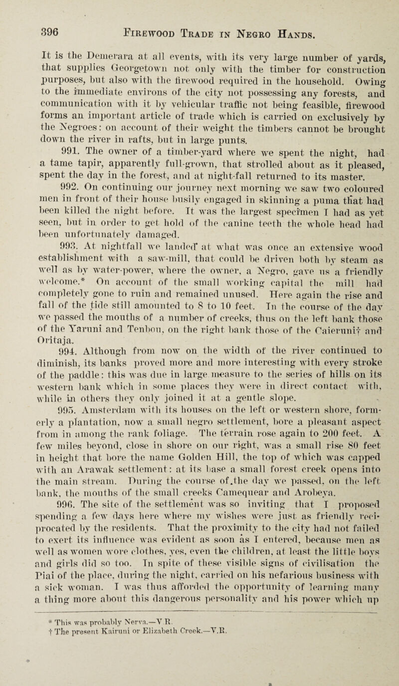 It is the Demerara at all events, with its very large number of yards, that supplies Georgetown not only with the timber for construction purposes, but also with the firewood required in the household. Owing to the immediate environs of the city not possessing any forests, and communication with it by vehicular traffic not being feasible, firewood forms an important article of trade which is carried on exclusively by the Negroes: on account of their weight the timbers cannot be brought down the river in rafts, but in large punts. 991. The owner of a timber-yard where we spent the night, had a tame tapir, apparently full-grown, that strolled about as it pleased, spent the day in the forest, and at night-fall returned to its master. 992. On continuing our journey next morning we saw two coloured men in front of their house busily engaged in skinning a puma that had been killed the night before. It was the largest specimen I had as yet seen, but in order to get hold of the canine teeth the whole head had been unfortunately damaged. 993. At nightfall we landed* at what was once an extensive wood establishment with a saw-mill, that could be driven both by steam as well as by water-power, where the owner, a Negro, gave us a friendly welcome.* On account of the small working capital the mill had completely gone to ruin and remained unused. Here again the rise and fall of the tide still amounted to 8 to 10 feet. In the course of the dav we passed the mouths of a number of creeks, thus on the left bank those of the laruni and Tenbou, on the right bank those of the Caierunif and Oritaja. 994. Although from now on the width of the river continued to diminish, its banks proved more and more interesting with every stroke of the paddle: this was due in large measure to the series of hills on its western bank which in some places they were in direct contact with, while in others they only joined it at a gentle slope. 995. Amsterdam with its houses on the left or western shore, form¬ erly a plantation, now a small negro settlement, bore a pleasant aspect from in among the rank foliage. The terrain rose again to 200 feet. A few miles beyond, close in shore on our right, was a small rise 80 feet in height that bore the name Golden Hill, the top of which was capped with an Arawak settlement : at its base a small forest creek opens into the main stream. During the course of .the day we passed, on the left bank, the mouths of the small creeks Camequear and Arobeya. 990. The site of the settlement was so inviting that I proposed spending a few days here where my wishes were just as friendly reci¬ procated by the residents. That the proximity to the city had not failed to exert its influence was evident as soon as I entered, because men as well as women wore clothes, yes, even the children, at least the little boys and girls did so too. In spite of these visible signs of civilisation the Piai of the place, during the night, carried on his nefarious business with a sick woman. I was thus afforded the opportunity of learning many a thing more about this dangerous personality and his power which up * This was probably Nerva.—V R. t The present Kairuni or Elizabeth Creek.—V,R.