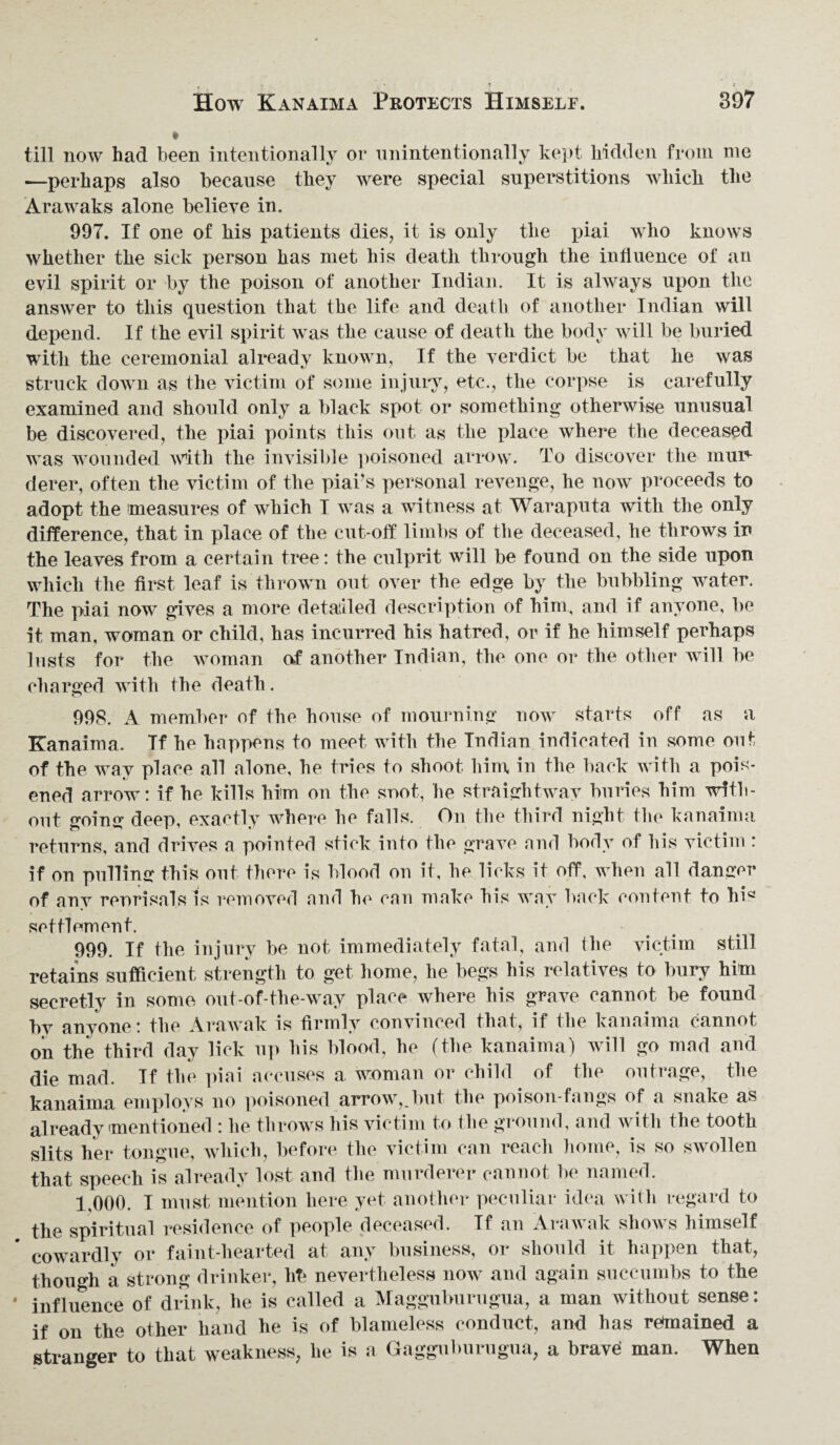 till now had been intentionally or unintentionally kept hidden from me —perhaps also because they were special superstitions which the Arawaks alone believe in. 997. If one of his patients dies, it is only the piai who knows whether the sick person has met his death through the influence of an evil spirit or by the poison of another Indian. It is always upon the answer to this question that the life and death of another Indian will depend. If the evil spirit was the cause of death the body will be buried with the ceremonial already known, If the verdict be that he was struck down as the victim of some injury, etc., the corpse is carefully examined and should only a black spot or something otherwise unusual be discovered, the piai points this out as the place where the deceased was wounded with the invisible poisoned arrow. To discover the mur¬ derer, often the victim of the piai’s personal revenge, he now proceeds to adopt the measures of which I was a witness at Waraputa with the only difference, that in place of the cut-off limbs of the deceased, he throws in the leaves from a certain tree: the culprit will be found on the side upon which the first leaf is thrown out over the edge by the bubbling water. The piai now gives a more detailed description of him, and if anyone, be it man, woman or child, has incurred his hatred, or if he himself perhaps lusts for the woman of another Indian, the one or the other will be charged with the death. 998. A member of the house of mourning now starts off as a Kanaima. If he happens to meet with the Indian indicated in some out of the way place all alone, he tries to shoot him in the back with a pois* ened arrow: if he kills him on the snot, he straightway buries him with¬ out going deep, exactly where he falls. On the third night the kanaima returns, and drives a pointed stick into the grave and body of his victim: if on pulling this out there is blood on it, he licks it off, when all danger of any renrisals is removed and he can make his way back content to his settlement. 999. If the injury be not immediately fatal, and the victim still retains sufficient strength to get home, he begs his relatives to bury him secretly in some out-of-the-way place where his grave cannot be found by anyone: the Arawak is firmly convinced that, if the kanaima cannot on the third day lick up his blood, he (the kanaima) will go mad and die mad. If the piai accuses a woman or child of the outrage, the kanaima employs no poisoned arrow,.but the poison-fangs of a snake as already mentioned : he throws his victim to the ground, and with the tooth slits her tongue, which, before the victim can reach home, is so swollen that speech is already lost and the murderer cannot be named. 1,000. I must mention here yet another peculiar idea with regard to the spiritual residence of people deceased. Tf an Arawak shows himself cowardly or faint-hearted at any business, or should it happen that, though a strong drinker, hb nevertheless now and again succumbs to the influence of drink, he is called a Magguburugua, a man without sense: if on the other hand he is of blameless conduct, and has remained a stranger to that weakness, he is a Gaggiiburugua, a brave! man. When
