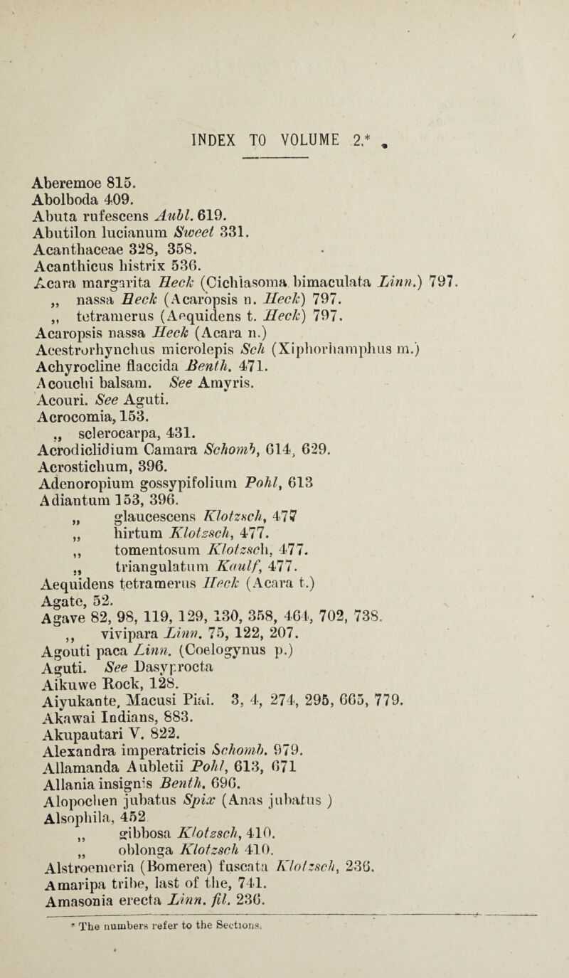 Aberemoe 815. Abolboda 409. Abuta rufescens Auhl. 619. Abutilon lucianum Sweet 331. Acanthaceae 328, 358. Acanthicus bistrix 536. Acara margarita Reek (Cielilasoma bimaculata Linn.) 797. „ nassa Reck (Acaropsis n. Heck) 797. ,, tetramerus (Aequiclens t. Heck) 797. Acaropsis nassa Heck (Acara n.) Aeestrorhynclms microlepis Sch (Xiphorhamphus m.) Achyrocline flaccida Benth. 471. Acouclii balsam. See Amyris. Acouri. See Asuti. Acrocomia, 153. sclerocarpa, 431. Acrodiclidium Camara Schomb, G14, 629. Acrosticlium, 396. Adenoropium gossypifolium Pohl, 613 Adiantum 153, 396. „ glaucescens Klotzsch, 477 a i) !) hirtum Klotzsch, 477. tomentosum KlotzscXi, 477- triangulatum Kaulf\ 477. Aequidens tetramerus ITeck (Acara t.) Ao*ato 52. Agave 82, 98, 119, 129, 130, 358, 464, 702, 738. ,, vivipara Linn. 75, 122, 207. Agouti paca Linn. (Coelogynus p.) Aguti. See Dasyprocta Aikuwe Rock, 128. Aiyukante, Macusi Piai. 3, 4, 274, 295, 665, 779. Akawai Indians, 883. Akupautari V. 822. Alexandra imperatricis &chomb. 979. Allamanda Aubletii Pohl, 613, 671 Allania insignis Benth. 696. Alopochen jubatus Spix (Anas jubaius ) Alsophila, 452 „ ffibbosa Klotssch, 410. „ oblonga Klotzsch 410. Alstroemeria (Bomerea) fuscata Klotzsch, 236. Amaripa tribe, last of the, 741. Amasonia erecta Linn. fit. 236. * The numbers refer to the Sections.