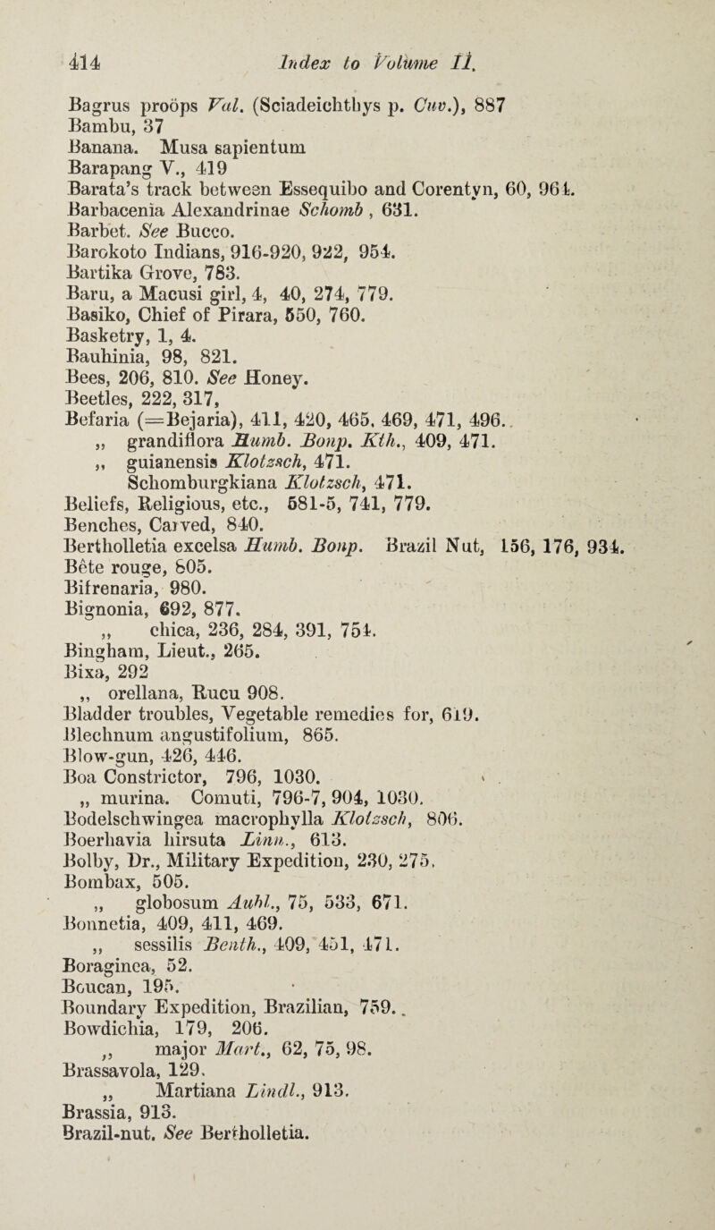 Bagrus proops Val. (Sciadeichtbys p. Cnv.), 887 Bambu, 37 Banana. Musa sapientum Barapang V., 419 Barata’s track between Essequibo and Corentvn, 60, 964. Barbacenia Alexandrinae Schomb , 631. Barbet. See Bucco. Barokoto Indians, 916-920, 922, 954. Bartika Grove, 783. Barn, a Macusi girl, 4, 40, 274, 779. Basiko, Chief of Pirara, 550, 760. Basketry, 1, 4. Bauhinia, 98, 821. Bees, 206, 810. See Honey. Beetles, 222, 317, Befaria (=Bejaria), 411, 420, 465, 469, 471, 496.. „ grandiflora JELumb. Bonp. Ktli., 409, 471. ,, guianensis Klotzsch, 471. Schomburgkiana Klotzsch, 471. Beliefs, Religious, etc., 581-5, 741, 779. Benches, Carved, 840. Bertholletia excelsa Hurnb. Bonp. Brazil Nut, 156, 176, 934. Bete rouge, 805. Bifrenaria, 980. Bignonia, 692, 877. „ chica, 236, 284, 391, 754. Bingham, Lieut., 265. Bixa, 292 ,, orellana, Rucu 908. Bladder troubles, Vegetable remedies for, 649. Blechnum angustifolium, 865. Blow-gun, 426, 446. Boa Constrictor, 796, 1030. » . ,, murina. Comuti, 796-7, 904, 1030. Bodelschwingea macrophylla Klotzsch, 806. Boerliavia liirsuta Linn., 613. Bolby, Dr., Military Expedition, 230, 275. Bombax, 505. „ globosum Auhl., 75, 533, 671. Bonnetia, 409, 411, 469. ,, sessiiis Benth., 409, 451, 471. Boraginea, 52. Boucan, 195. Boundary Expedition, Brazilian, 759.. Bowdichia, 179, 206. ;5 major Mart., 62, 75, 98. Brassavola, 129, „ Martiana Lindl., 913. Brassia, 913. Brazil-nut. See Bertholletia.