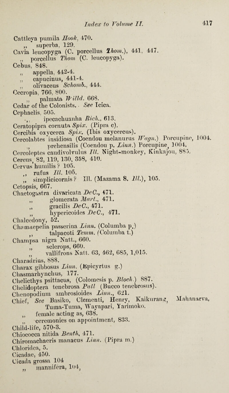 Cattleva pumila Hook, 470. „ superba, 129. Cavia leucopyga (C. porcellus lhom.), 441, 447. „ porcellus Thom (C. leucopyga). Cebus, 848. ✓ „ appella, 442-4. „ capucinus, 441-4. ,, olivaceus Schomb444. Oecropia, 766, 800. „ palmata Willd. 668. ^ Cedar of the Colonists.. See Icica. 9) >» )9 Cephaelis, 505. ipecachuanha Rich., 613. Ceratopipra cornuta Spix. (Pipra c). Cercibis oxycerca Spix. (Ibis oxycercus). Cercolabtes insidiosa (Coendou melanurus JVagn.) Porcupine, 1004. prehensilis (Coendou p. Linn.) Porcupine^ 1004, Cercoleptes caudivolvulus III. Night-monkey, Kinkajou, 885, Cereusf 82, 119, 130, 358, 410. Cervus humilis ? 105. tt rufus III. 105. ,, simplicicornis P Ill. (Mazama S. 111.), 105. Cetopsis, 667. Chaetogastra divaricata DeC., 471. glomerata Mart., 471. gracilis DeC., 471. hypericoides DeC., 471. Chalcedony, 52. Chamaepelia passerina Linn. (Columba p.) talpacoti Temm. (Columba t.) Champsa nigra Natt., 660. sclerops, 660. vallifrons Natt. 63, 462, 685, 1,015. Charadrius, 888. Charax gibbosus Linn. (Epicyrtus g.) Chasmarhynchus, 177. Chelicthys psittacus, (Colomesis p. Bloch) 887. Chelidoptera tenebrosa Pall (Buceo tenebrosus). Chenopodium ambrosioides Linn., 621. Chief, See Basiko, Clementi, Henry, Kaikurang^ Mahanarva, Tuina-Tuma, Wayapari, Yarimoko. „ female acting as, 638. ceremonies on appointment, 833. Child-life, 570-3. Chiococca nitida Benthx 471. Chiromachaeris manacus Linn. (Pipra m.) Chloridea, 5. Cicadae, 450. Cicada grossa 104 ,, roanmfera, 1<>4, jj )S