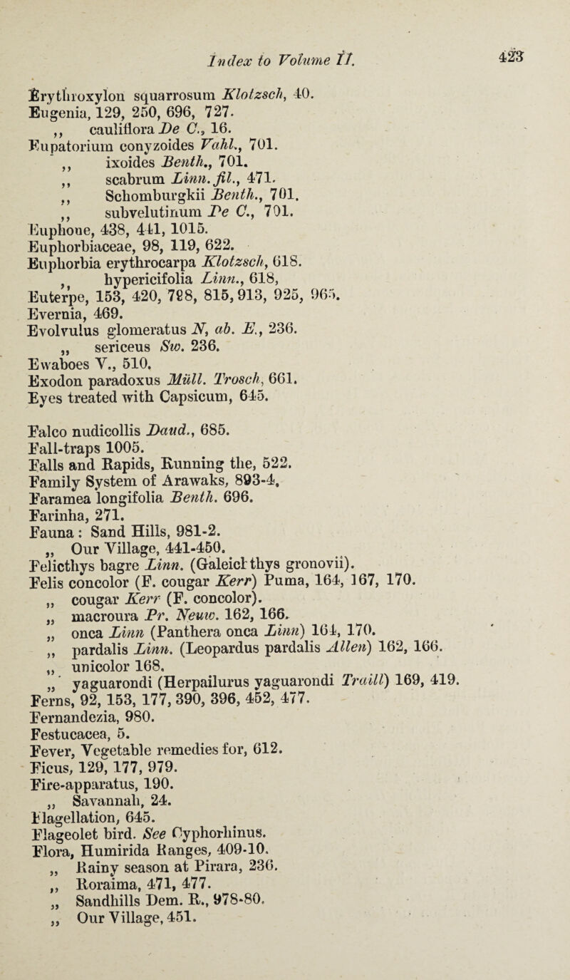 Erytliroxylon squarrosum Klotzsch, 40. Eugenia, 129, 250, 696, 727. ,, cauliflora De C.9 16. Eupatorium eonyzoides Vahl., 701. ,, ixoides Benth., 701. ,, scabrum Linn, fit., 471. ,, Schomburgkii Benth., 701. ,, subvelutinum Be C., 701. Euphone, 438, 441, 1015. Eupborbiaceae, 98, 119, 622. Euphorbia erythrocarpa Klotzsch, 618. , hypericifolia Linn., 618, Euterpe, 153, 420, 728, 815,913, 925, 965. Evernia, 469. Evolvuius glomeratus V, ah. jE7, 236. ,, sericeus Sw. 236. Ewaboes V., 510. Exodon paradoxus Milll. Trosch, 661. Eyes treated with Capsicum, 645. Falco nudicollis Baud., 685. Eall-traps 1005. Falls and Rapids, Running the, 522. Family System of Arawaks, 893-4, Faramea longifolia Benth. 696. Farinha, 271. Fauna : Sand Hills, 981-2. ,, Our Tillage, 441-450. Felicthys bagre Linn. (Galeicttkys gronovii). Felis concolor (F. cougar Kerr) Puma, 164, 167, 170. „ cougar Kerr (F. concolor). ,s macroura Pr. Neuw. 162, 166, „ onca Linn (Panthera onca Linn) 164, 170. „ pardalis Linn. (Leopardus pardalis Allen) 162, 166. „ unicolor 168, yaguarondi (Herpailurus yaguarondi Traill) 169, 419. Ferns, 92,153, 177, 390, 396, 452, 477. Fernandezia, 980. Festucacea, 5. Fever, Vegetable remedies for, 612. Ficus, 129, 177, 979. Fire-apparatus, 190. ,, Savannali, 24. Flagellation, 645. Flageolet bird. See Oyphorhinus. Flora, Humirida Ranges, 409-10. „ Rainy season at Pirara, 236. ,, Roraima, 471, 477. „ Sandhills Hem. R., 978-80. ,, Our Village, 451.