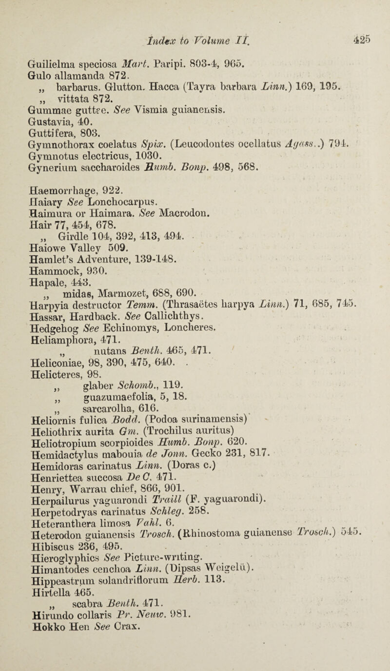 Guilielma speciosa Mart. Paripi. 803-4, 965. Gulo allamanda 872. „ barbarus. Glutton. Hacca (Tayra barbara Linn.) 169, 195. ,, vittata 872. Gummae guttee. See Yismia guianensis. Gustavia, 40. Guttifera, 803. Gymnothorax coelatus Spix. (Leucodontes ocellatus Ayass,.) 7.94. Gymnotus electricus, 1030. Gynerium saccharoides Bumb. Bonp. 498, 568. Haemorrhage, 922. Haiary See Lonchocarpus. Haimura or Haimara. See Macrodon. Hair 77, 454, 678. „ Girdle 104, 392, 413, 494. - Haiowe Valley 509. Hamlet’s Adventure, 139-148. Hammock, 930. Hapale, 443. 3, midas, Marmozet, 688, 690. Harpyia destructor Temm. (Thrasaetes harpya Linn.) 71, 685, 745. Hassar, Hardback. See Caliichthys. Hedgehog See Echinomys, Loncheres. Heliamphora, 471. „ nutans Bentli. 465, 471. Heliconiae, 98, 390, 475, 640. . Helicteres, 98. ,, glaber Schomb., 119. 3, guazumaefolia, 5, 18. „ sarcarolha, 616. Heliornis fulica Bodd. (Podoa surinamensis) Heliothrix aurita Gm. (Trochilus auritus) Heliotropium scorpioides Hurnb. Bonp. 620. Hemidactylus mabouia de Jonn. Gecko 231, 817. Hemidoras carinatus Linn. (Doras c.) Henriettea succosa J)eQ. 471. Henry, Warrau chief, 866, 901. Herpailurus yaguarondi Traill (F. yaguarondi). Herpetodryas carinatus Schleg. 258. Heterantliera limosa Fahl. 6. ' , ... Heterodon guianensis Trosch. (Rhinostoma guianense Irosch.) o4j. Hibiscus 236, 495. Hieroglyphics See Picture-writing. Himantodes cenchoa Linn. (Dipsas Weigelii). Hippeastrum solandridorum Herb. 113. Hirtella 465. „ scabra Benth. 471. Hirundo collaris Pr. Nemo. 981. Hokko Hen See Crax.