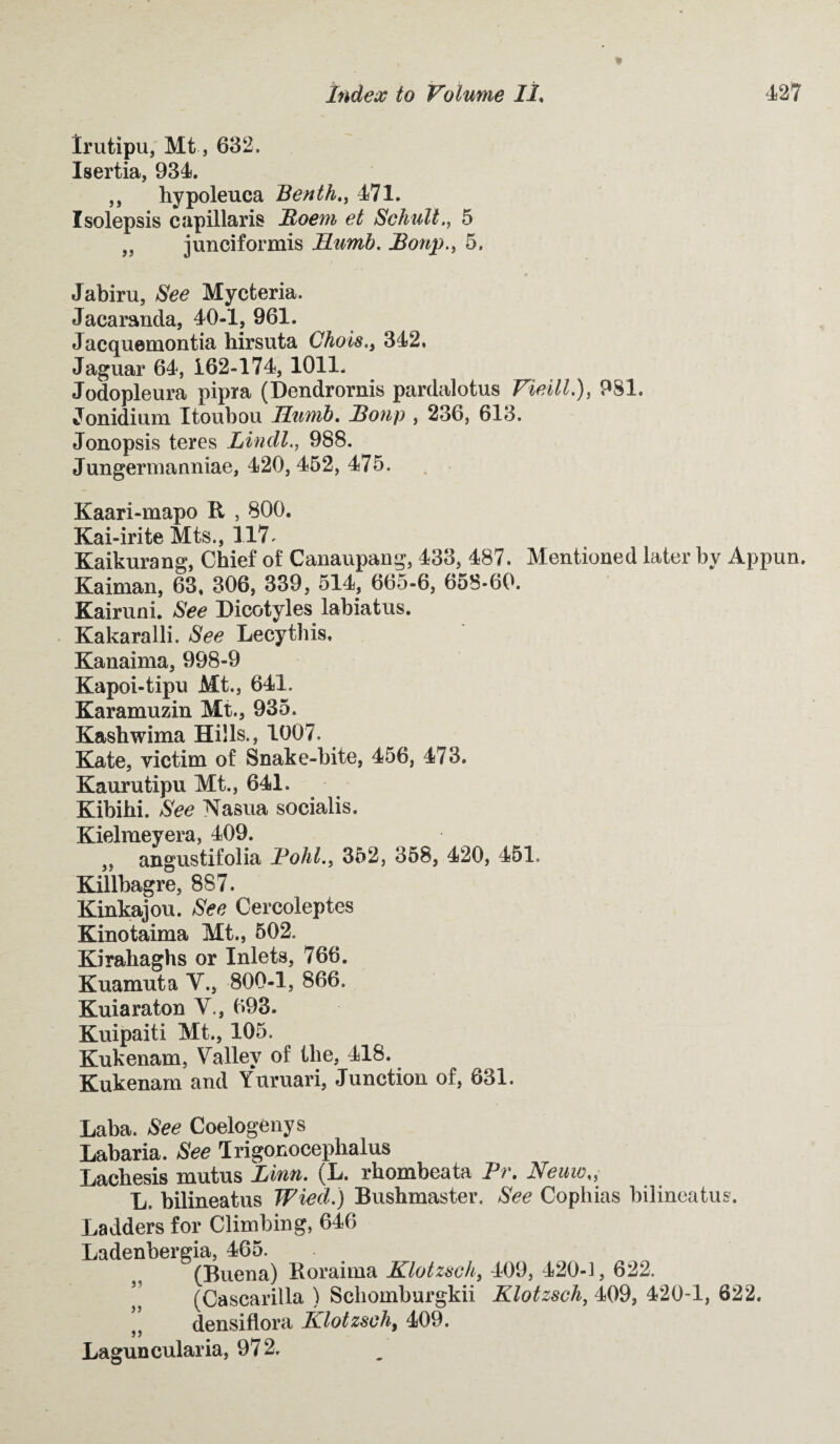 Irutipu, Mt, 632. Isertia, 934. ,, hypoleuca Benth., 471. Isolepsis capillaris Boem et Schull., 5 99 junciformis JELumb. Bonp., 5. Jabiru, See Mycteria. Jacaranda, 40-1, 961. Jacquemontia hirsuta Chois., 342. Jaguar 64, 162-174, 1011- Jodopleura pipra (Dendrornis pardalotus Vieill.), 9S1. Jonidium Itoubou Hwrib. Bonp , 236, 613. Jonopsis teres Lindl., 988. Jungermanniae, 420,452, 475. Kaari-mapo R , 800. Kai-irite Mts., 117. Kaikurang, Chief of Canaupang, 433, 487. Mentioned later by Appun. Kaiman, 63, 306, 339, 514, 665-6, 658*60. Kairuni. See Dicotyles labiatus. Kakaralli. See Lecythis, Kanaima, 998-9 Kapoi-tipu Mt., 641. Karamuzin Mt., 935. Kashwima Hills., 1007. Kate, victim of Snake-bite, 456, 473. Kaurutipu Mt., 641. Kibihi. See Nasua socialis. Kielmeyera, 409. 99 angustifolia Bold., 352, 358, 420, 451. Killbagre, 887. Kinkajou. See Cercoleptes Kinotaima Mt., 502. Kirahaghs or Inlets, 766. Kuamuta Y., 800-1, 866. Kuiaraton V., 693. Kuipaiti Mt., 105. Kukenam, Valley of the, 418. Kukenam and Yuruari, Junction of, 631. Laba. See Coelogenys Labaria. See Trigonocephalus Lachesis mutus Linn. (L. rhombeata Pr. Neuws, L, bilineatus Wied.) Bushmaster. See Cophias bilineatus. Ladders for Climbing, 646 Ladenbergia, 465. (Buena) Roraima Klotzsch, 409, 420-1, 622. , (Cascarilla ) Schomburgkii Klotzsch, 409, 420-1, 622. }J densiflora Klotzsch, 409. Laguncularia, 972.