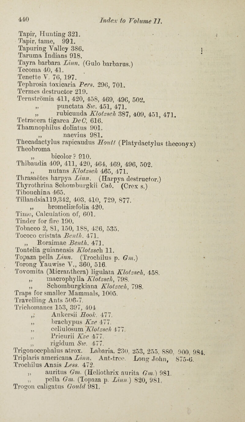 Tapir, Hunting 321. Tapir, tame, 991. Tapuring Valley 386. \ Tarurna Indians 918. Tayra barbara Linn. (Gulo barbarus.) Tecoma 40, 41. Tenette V, 76, 197. Tepbrosia toxicaria Pers. 296, 701. Terrnes destructor 219. Ternstromia 411, 420, 458, 469, 496, 502. „ punctata Siv. 451, 471. „ rubicunda Klotzscli 387, 409, 451, 471. Tetracera tigarea JDeC. 616. Tbamnophilus doliatus 901. „ naevius 981. Tkecadactylus rapicaudus Routt (Platydactylus thecon^x) Theobroma „ bicolor ? 910. Thibaudia 409, 411, 420, 464, 469, 496, 502. „ nutans Klotzscli 465, 471. Thrasaetes harpya Linn. (Harpya destructor.) Thyrothrina Schomburgkii Cab. * (Crex s.) Tibouckina 465. Tillandsiall9,342, 403, 410, 729, 877. „ bromeliaefolia 420. Time, Calculation of, 601. Tinder for fire 190. Tobacco 2, 81, 150, 188, 436, 535. Tococo crista ta Be nth. 471. „ Eoraimae Benth. 471. Tontelia guianensis Klotzscli 11. Topaza pella Linn. (Trochilus p. Gm.) Torong Yauvrise V., 360, 516, Tovomita (Micranthera) ligulata Klotzscli, 45S. „ macrophylla Klotzscli, 798. ,, Scbomburgkiana Klotzscli, 798. Traps for smaller Mammals, 1005. Travelling Ants 506-7. Tricbomanes 153, 397, 404 ,; Ankersii Root'. 477. ,, brachypus Kze 477. ,, cellulosum Klotzscli 477. ,, Prieurii Kze 477. „ rigidum Sw. 477. Trigonocepbalus atrox. Labaria. 230, 253, 255, 880. 000. 984. Triplaris americana Linn. Ant-tree. Long John, 875-6. Trochilus Anais Less. 472. „ auritus Gm. (Holiothrix aurita Gm.) 981. ,, pella Gm. (Topaza p. Linn ) 820, 981. Trogon ealigatus Gould 981.