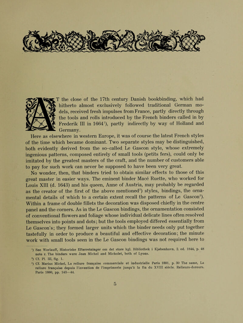 T the close of the 17th century Danish bookbinding, which had hitherto almost exclusively followed traditional German mo- dels, received fresh impulses from France, partly directly through \r7~wLjt the t°°ls an(^ ro^s introduced by the French binders called in by Frederik III in 16641), partly indirectly by way of Holland and Here as elsewhere in western Europe, it was of course the latest French styles of the time which became dominant. Two separate styles may be distinguished, both evidently derived from the so-called Le Gascon style, whose extremely ingenious patterns, composed entirely of small tools (petits fers), could only be imitated by the greatest masters of the craft, and the number of customers able to pay for such work can never be supposed to have been very great. No wonder, then, that binders tried to obtain similar effects to those of this great master in easier ways. The eminent binder Mace Ruette, who worked for Louis XIII (d. 1643) and his queen, Anne of Austria, may probably be regarded as the creator of the first of the above mentioned2) styles, bindings, the orna¬ mental details of which to a certain extent recall the patterns of Le Gascon3). Within a frame of double fillets the decoration was disposed chiefly in the centre panel and the corners. As in the Le Gascon bindings, the ornamentation consisted of conventional flowers and foliage whose individual delicate lines often resolved themselves into points and dots; but the tools employed differed essentially from Le Gascon’s; they formed larger units which the binder needs only put together tastefully in order to produce a beautiful and effective decoration; the minute work with small tools seen in the Le Gascon bindings was not required here to ') See Werlauff, Historiske Efterretninger om det store kgl. Bibliothek i Kjobenhavn. 2. ed. 1844, p. 48 note r. The binders were Jean Michel and Micholet, both of Lyons. 2) Cf. PL III, fig. 1. s) Cf. Marius Michel, La reliure fran^aise commerciale et industrielle Paris 1881, p. 30 The same, La reliure fran^aise depuis l’invention de l’imprimerie jusqu’a la fin du XVIII siecle. Relieurs-doreurs. Paris 1880, pp. 143—44.