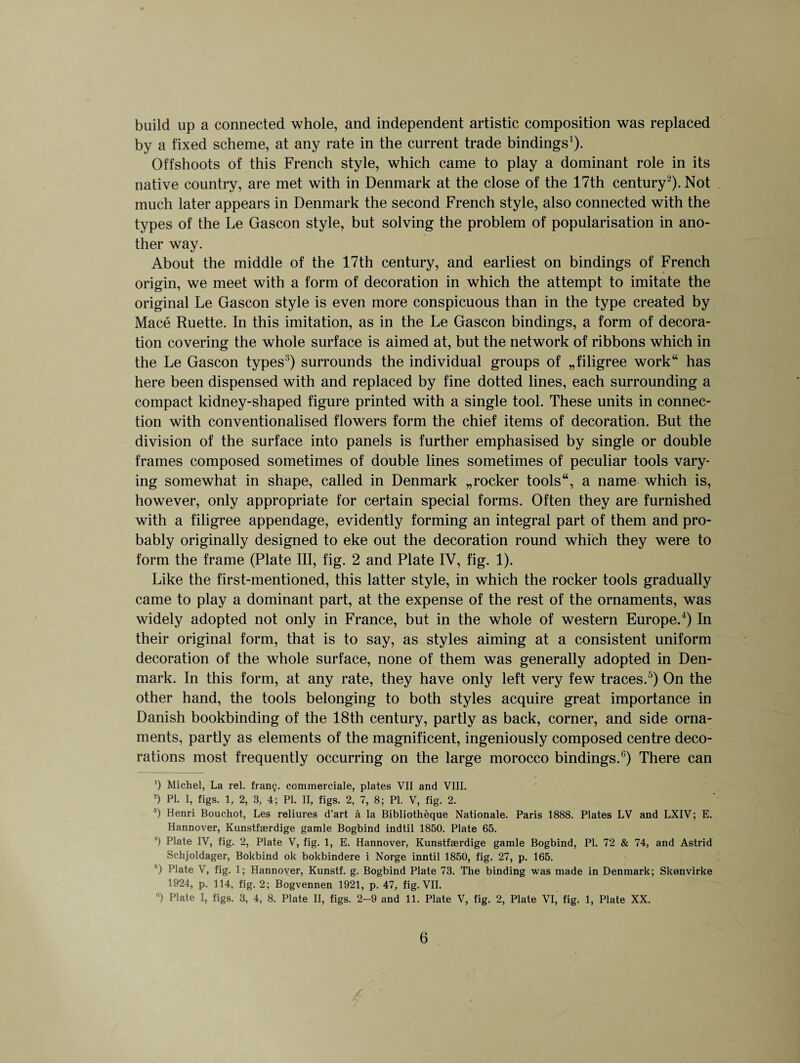 build up a connected whole, and independent artistic composition was replaced by a fixed scheme, at any rate in the current trade bindings1). Offshoots of this French style, which came to play a dominant role in its native country, are met with in Denmark at the close of the 17th century1 3'). Not much later appears in Denmark the second French style, also connected with the types of the Le Gascon style, but solving the problem of popularisation in ano¬ ther way. About the middle of the 17th century, and earliest on bindings of French origin, we meet with a form of decoration in which the attempt to imitate the original Le Gascon style is even more conspicuous than in the type created by Mace Ruette. In this imitation, as in the Le Gascon bindings, a form of decora¬ tion covering the whole surface is aimed at, but the network of ribbons which in the Le Gascon types5) surrounds the individual groups of „filigree work has here been dispensed with and replaced by fine dotted lines, each surrounding a compact kidney-shaped figure printed with a single tool. These units in connec¬ tion with conventionalised flowers form the chief items of decoration. But the division of the surface into panels is further emphasised by single or double frames composed sometimes of double lines sometimes of peculiar tools vary¬ ing somewhat in shape, called in Denmark „rocker tools, a name which is, however, only appropriate for certain special forms. Often they are furnished with a filigree appendage, evidently forming an integral part of them and pro¬ bably originally designed to eke out the decoration round which they were to form the frame (Plate III, fig. 2 and Plate IV, fig. 1). Like the first-mentioned, this latter style, in which the rocker tools gradually came to play a dominant part, at the expense of the rest of the ornaments, was widely adopted not only in France, but in the whole of western Europe.4) In their original form, that is to say, as styles aiming at a consistent uniform decoration of the whole surface, none of them was generally adopted in Den¬ mark. In this form, at any rate, they have only left very few traces.5) On the other hand, the tools belonging to both styles acquire great importance in Danish bookbinding of the 18th century, partly as back, corner, and side orna¬ ments, partly as elements of the magnificent, ingeniously composed centre deco¬ rations most frequently occurring on the large morocco bindings.0) There can ') Michel, La rel. framj. commerciale, plates VII and VIII. 2) PI. I, figs. 1, 2, 3, 4; PI. II, figs. 2, 7, 8; PI. V, fig. 2. 3) Henri Bouchot, Les reliures d’art a la Bibliotheque Nationale. Paris 1888. Plates LV and LXIV; E. Hannover, Kunstfaerdige gamle Bogbind indtil 1850. Plate 65. 4) Plate IV, fig. 2, Plate V, fig. 1, E. Hannover, Kunstfaerdige gamle Bogbind, PI. 72 & 74, and Astrid Schjoldager, Bokbind ok bokbindere i Norge inntil 1850, fig. 27, p. 165. 5) Plate V, fig. 1; Hannover, Kunstf. g. Bogbind Plate 73. The binding was made in Denmark; Skonvirke 1924, p. 114, fig. 2; Bogvennen 1921, p. 47, fig. VII. B) Plate I, figs. 3, 4, 8. Plate II, figs. 2-9 and 11. Plate V, fig. 2, Plate VI, fig. 1, Plate XX.