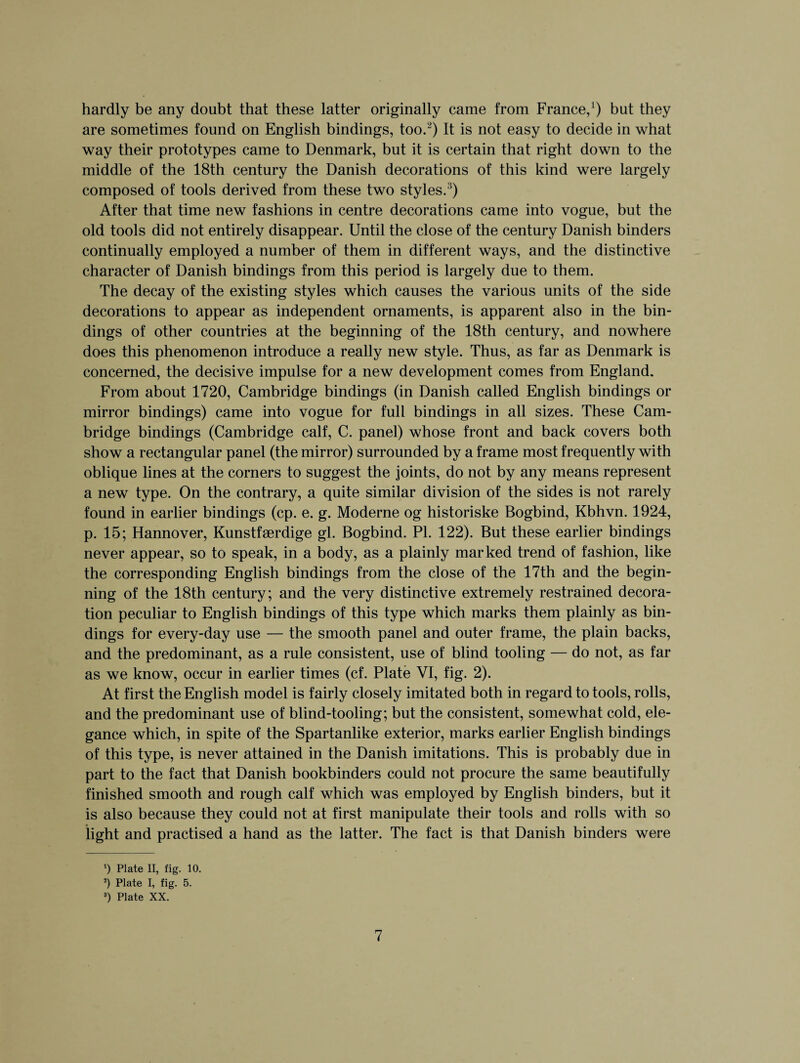 hardly be any doubt that these latter originally came from France,1) but they are sometimes found on English bindings, too.2) It is not easy to decide in what way their prototypes came to Denmark, but it is certain that right down to the middle of the 18th century the Danish decorations of this kind were largely composed of tools derived from these two styles. ’) After that time new fashions in centre decorations came into vogue, but the old tools did not entirely disappear. Until the close of the century Danish binders continually employed a number of them in different ways, and the distinctive character of Danish bindings from this period is largely due to them. The decay of the existing styles which causes the various units of the side decorations to appear as independent ornaments, is apparent also in the bin¬ dings of other countries at the beginning of the 18th century, and nowhere does this phenomenon introduce a really new style. Thus, as far as Denmark is concerned, the decisive impulse for a new development comes from England. From about 1720, Cambridge bindings (in Danish called English bindings or mirror bindings) came into vogue for full bindings in all sizes. These Cam¬ bridge bindings (Cambridge calf, C. panel) whose front and back covers both show a rectangular panel (the mirror) surrounded by a frame most frequently with oblique lines at the corners to suggest the joints, do not by any means represent a new type. On the contrary, a quite similar division of the sides is not rarely found in earlier bindings (cp. e. g. Moderne og historiske Bogbind, Kbhvn. 1924, p. 15; Hannover, Kunstfserdige gl. Bogbind. PI. 122). But these earlier bindings never appear, so to speak, in a body, as a plainly marked trend of fashion, like the corresponding English bindings from the close of the 17th and the begin¬ ning of the 18th century; and the very distinctive extremely restrained decora¬ tion peculiar to English bindings of this type which marks them plainly as bin¬ dings for every-day use — the smooth panel and outer frame, the plain backs, and the predominant, as a rule consistent, use of blind tooling — do not, as far as we know, occur in earlier times (cf. Plate VI, fig. 2). At first the English model is fairly closely imitated both in regard to tools, rolls, and the predominant use of blind-tooling; but the consistent, somewhat cold, ele¬ gance which, in spite of the Spartanlike exterior, marks earlier English bindings of this type, is never attained in the Danish imitations. This is probably due in part to the fact that Danish bookbinders could not procure the same beautifully finished smooth and rough calf which was employed by English binders, but it is also because they could not at first manipulate their tools and rolls with so light and practised a hand as the latter. The fact is that Danish binders were ') Plate II, fig. 10. 2) Plate I, fig. 5. 8) Plate XX.