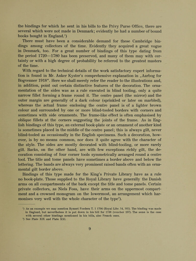 the bindings for which he sent in his bills to the Privy Purse Office, there are several which were not made in Denmark; evidently he had a number of bound books bought in England.1) There must have been a considerable demand for these Cambridge bin¬ dings among collectors of the time. Evidently they acquired a great vogue in Denmark, too. For a great number of bindings of this type dating from the period 1720—1780 has been preserved, and many of them may with cer¬ tainty or with a high degree of probability be referred to the greatest masters of the time. With regard to the technical details of the work satisfactory expert informa¬ tion is found in Mr. Anker Kyster’s comprehensive explanation in „Aarbog for Bogvenner 1918“. Here we shall merely refer the reader to the illustrations and, in addition, point out certain distinctive features of the decoration. The orna¬ mentation of the sides was as a rule executed in blind tooling, only a quite narrow fillet forming a frame round it. The centre panel (the mirror) and the outer margin are generally of a dark colour (sprinkled or later on marbled), whereas the actual frame enclosing the centre panel is of a lighter brown colour and surrounded by one or more blind-tooled borders with corners and sometimes with side ornaments. The frame-like effect is often emphasised by oblique fillets at the corners suggesting the joints of the frame. As in Eng¬ lish bindings of this type, an external book-plate or an ornament of another kind is sometimes placed in the middle of the centre panel; this is always gilt, never blind-tooled as occasionally in the English specimens. Such a decoration, how¬ ever, is by no means common, nor does it quite agree with the character of the style. The sides are mostly decorated with blind-tooling, or more rarely gilt. Backs, on the other hand, are with few exceptions richly gilt, the de¬ coration consisting of four corner tools symmetrically arranged round a centre tool. The title and tome panels have sometimes a border above and below the lettering. The bands are always very prominent raised bands often with an orna¬ mental gilt border above. Bindings of this type made for the King’s Private Library have as a rule no book-plate. Those supplied to the Royal Library have generally the Danish arms on all compartments of the back except the title and tome panels. Certain private collectors, as Niels Foss, have their arms on the uppermost compart¬ ment and a crowned monogram on the lowermost, an arrangement which har¬ monises very well with the whole character of the type2). ') As an example we may mention Rymeri Foedera T. 1 1704 (Royal Libr. 14, 161). The binding was made in England, but nevertheless it is put down in his bill for 1738 (voucher 237). The same is the case with several other bindings mentioned in his bills, also French ones. 2) See Plate XIX and Plate XXI.