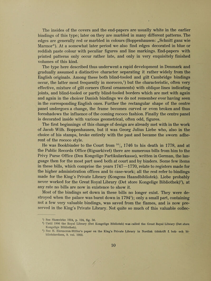 The insides of the covers and the end-papers are usually white in the earlier bindings of this type; later on they are marbled in many different patterns. The edges are generally red or marbled in colours (Boppenhausen: „Schnitt ganz wie Marmor“). At a somewhat later period we also find edges decorated in blue or reddish paste colour with peculiar figures and line markings. End-papers with printed patterns only occur rather late, and only in very exquisitely finished volumes of this kind. The type here described thus underwent a rapid development in Denmark and gradually assumed a distinctive character separating it rather widely from the English originals. Among these both blind-tooled and gilt Cambridge bindings occur, the latter most frequently in morocco,1) but the characteristic, often very effective, mixture of gilt corners (floral ornaments) with oblique lines indicating joints, and blind-tooled or partly blind-tooled borders which are met with again and again in the choicer Danish bindings we do not remember ever having seen in the corresponding English ones. Further the rectangular shape of the centre panel undergoes a change, the frame becomes curved or even broken and thus foreshadows the influence of the coming rococo fashion. Finally the centre panel is decorated inside with various geometrical, often odd, figures. The first beginnings of this change of design are already met with in the work of Jacob Wilh. Boppenhausen, but it was Georg Julius Liebe who, also in the choice of his stamps, broke entirely with the past and became the sworn adhe¬ rent of the rococo style. He was Bookbinder to the Court from 30/8 1746 to his death in 1778, and at the Public Records Office (Rigsarkivet) there are numerous bills from him to the Privy Purse Office (Den Kongelige Partikulserkasse), written in German, the lan¬ guage then for the most part used both at court and by binders. Some few items in these bills, which comprise the years 1747—1770, relate to registers made for the higher administration offices and to case-work; all the rest refer to bindings made for the King’s Private Library (Kongens Haandbibliotek). Liebe probably never worked for the Great Royal Library (Det store Kongelige Bibliothek)2), at any rate no bills are now in existence to show it. Most of the bindings set down in these bills no longer exist. They were de¬ stroyed when the palace was burnt down in 1794 !); only a small part, containing not a few very valuable bindings, was saved from the flames, and is now pre¬ served in the King’s Private Library. Not quite so much of this valuable collec- ') See Skonvirke 1924, p. 124, fig. 50. s) Until 1906 the Royal Library (Det Kongelige Bibliotek) was called the Great Royal Library (Det store Kongelige Bibliothek). 3) See H. Ehrencron-Miiller’s paper on the King’s Private Library in Nordisk tidskrift f. bok- och bi- blioteksvasen, 9. vol. 1922.