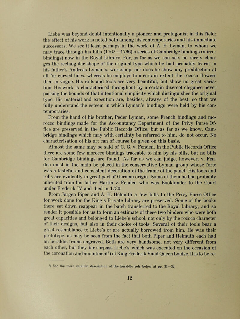 Liebe was beyond doubt intentionally a pioneer and protagonist in this field; the effect of his work is noted both among his contemporaries and his immediate successors. We see it least perhaps in the work of A. F. Lyman, to whom we may trace through his bills (1762—1766) a series of Cambridge bindings (mirror bindings) now in the Royal Library. For, as far as we can see, he rarely chan¬ ges the rectangular shape of the original type which he had probably learnt in his father’s Andreas Lyman’s, workshop, nor does he show any predilection at all for curved lines, whereas he employs to a certain extent the rococo flowers then in vogue. His rolls and tools are very beautiful, but show no great varia¬ tion. His work is characterised throughout by a certain discreet elegance never passing the bounds of that intentional simplicity which distinguishes the original type. His material and execution are, besides, always of the best, so that we fully understand the esteem in which Lyman’s bindings were held by his con¬ temporaries. From the hand of his brother, Peder Lyman, some French bindings and mo¬ rocco bindings made for the Accountancy Department of the Privy Purse Of¬ fice are preserved in the Public Records Office, but as far as we know, Cam¬ bridge bindings which may with certainty be referred to him, do not occur. No characterisation of his art can of course be given on this basis. Almost the same may be said of C. G. v. Fenden. In the Public Records Office there are some few morocco bindings traceable to him by his bills, but no bills for Cambridge bindings are found. As far as we can judge, however, v. Fen¬ den must in the main be placed in the conservative Lyman group whose forte was a tasteful and consistent decoration of the frame of the panel. His tools and rolls are evidently in great part of German origin. Some of them he had probably inherited from his father Martin v. Fenden who was Bookbinder to the Court under Frederik IV and died in 1730. From Jorgen Piper and A. H. Helmuth a few bills to the Privy Purse Office for work done for the King’s Private Library are preserved. Some of the books there set down reappear in the batch transferred to the Royal Library, and so render it possible for us to form an estimate of these two binders who were both great capacities and belonged to Liebe’s school, not only by the rococo character of their designs, but also in their choice of tools. Several of their tools bear a great resemblance to Liebe’s or are actually borrowed from him. He was their prototype, as may be seen from the fact that both Piper and Helmuth each had an heraldic frame engraved. Both are very handsome, not very different from each other, but they far surpass Liebe’s which was executed on the occasion of the coronation and anointment1) of King Frederik Vand Queen Louise. It is to be re- ') See the more detailed description of the heraldic sets below at pp. 31—32.