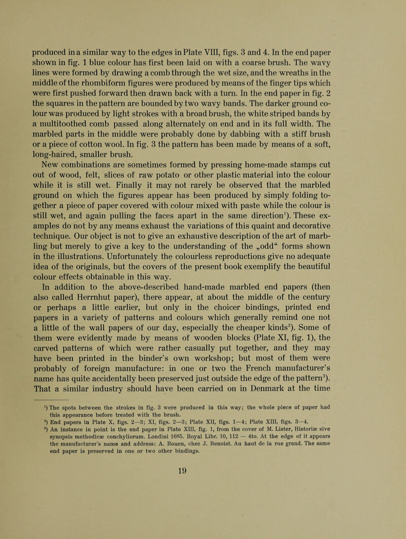 produced in a similar way to the edges in Plate VIII, figs. 3 and 4. In the endpaper shown in fig. 1 blue colour has first been laid on with a coarse brush. The wavy lines were formed by drawing a comb through the wet size, and the wreaths in the middle of the rhombiform figures were produced by means of the finger tips which were first pushed forward then drawn back with a turn. In the end paper in fig. 2 the squares in the pattern are bounded by two wavy bands. The darker ground co¬ lour was produced by light strokes with a broad brush, the white striped bands by a multitoothed comb passed along alternately on end and in its full width. The marbled parts in the middle were probably done by dabbing with a stiff brush or a piece of cotton wool. In fig. 3 the pattern has been made by means of a soft, long-haired, smaller brush. New combinations are sometimes formed by pressing home-made stamps cut out of wood, felt, slices of raw potato or other plastic material into the colour while it is still wet. Finally it may not rarely be observed that the marbled ground on which the figures appear has been produced by simply folding to¬ gether a piece of paper covered with colour mixed with paste while the colour is still wet, and again pulling the faces apart in the same direction1). These ex¬ amples do not by any means exhaust the variations of this quaint and decorative technique. Our object is not to give an exhaustive description of the art of marb¬ ling but merely to give a key to the understanding of the „odd“ forms shown in the illustrations. Unfortunately the colourless reproductions give no adequate idea of the originals, but the covers of the present book exemplify the beautiful colour effects obtainable in this way. In addition to the above-described hand-made marbled end papers (then also called Herrnhut paper), there appear, at about the middle of the century or perhaps a little earlier, but only in the choicer bindings, printed end papers in a variety of patterns and colours which generally remind one not a little of the wall papers of our day, especially the cheaper kinds2 * *). Some of them were evidently made by means of wooden blocks (Plate XI, fig. 1), the carved patterns of which were rather casually put together, and they may have been printed in the binder’s own workshop; but most of them were probably of foreign manufacture: in one or two the French manufacturer’s name has quite accidentally been preserved just outside the edge of the pattern5). That a similar industry should have been carried on in Denmark at the time The spots between the strokes in fig. 3 were produced in this way; the whole piece of paper had this appearance before treated with the brush. 2) End papers in Plate X, figs. 2—3; XI, figs. 2—3; Plate XII, figs. 1—4; Plate XIII, figs. 3—4. 8) An instance in point is the end paper in Plate XIII, fig. 1, from the cover of M. Lister, Historic sive synopsis methodic* conchyliorum. Londini 1685. Royal Libr. 10, 112 — 4to. At the edge of it appears the manufacturer’s name and address: A. Rouen, chez J. Benoist. Au haut de la rue grand. The same end paper is preserved in one or two other bindings.