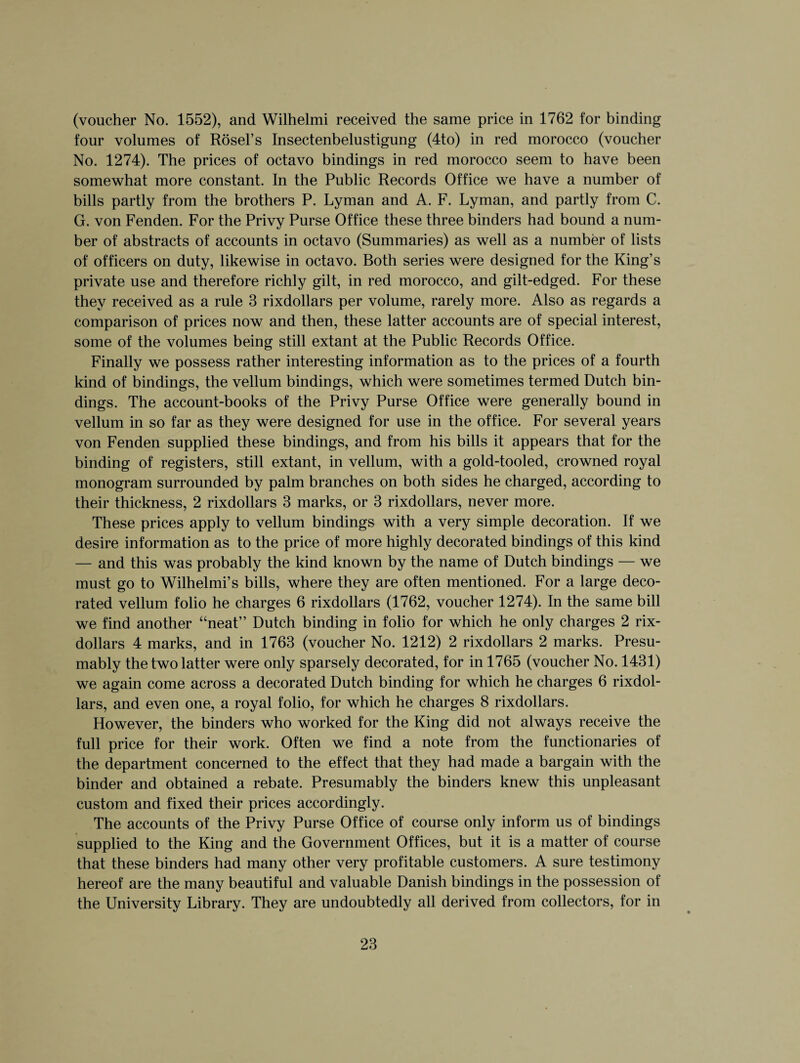 (voucher No. 1552), and Wilhelmi received the same price in 1762 for binding four volumes of Rosel’s Insectenbelustigung (4to) in red morocco (voucher No. 1274). The prices of octavo bindings in red morocco seem to have been somewhat more constant. In the Public Records Office we have a number of bills partly from the brothers P. Lyman and A. F. Lyman, and partly from C. G. von Fenden. For the Privy Purse Office these three binders had bound a num¬ ber of abstracts of accounts in octavo (Summaries) as well as a number of lists of officers on duty, likewise in octavo. Both series were designed for the King’s private use and therefore richly gilt, in red morocco, and gilt-edged. For these they received as a rule 3 rixdollars per volume, rarely more. Also as regards a comparison of prices now and then, these latter accounts are of special interest, some of the volumes being still extant at the Public Records Office. Finally we possess rather interesting information as to the prices of a fourth kind of bindings, the vellum bindings, which were sometimes termed Dutch bin¬ dings. The account-books of the Privy Purse Office were generally bound in vellum in so far as they were designed for use in the office. For several years von Fenden supplied these bindings, and from his bills it appears that for the binding of registers, still extant, in vellum, with a gold-tooled, crowned royal monogram surrounded by palm branches on both sides he charged, according to their thickness, 2 rixdollars 3 marks, or 3 rixdollars, never more. These prices apply to vellum bindings with a very simple decoration. If we desire information as to the price of more highly decorated bindings of this kind — and this was probably the kind known by the name of Dutch bindings — we must go to Wilhelmi’s bills, where they are often mentioned. For a large deco¬ rated vellum folio he charges 6 rixdollars (1762, voucher 1274). In the same bill we find another “neat” Dutch binding in folio for which he only charges 2 rix¬ dollars 4 marks, and in 1763 (voucher No. 1212) 2 rixdollars 2 marks. Presu¬ mably the two latter were only sparsely decorated, for in 1765 (voucher No. 1431) we again come across a decorated Dutch binding for which he charges 6 rixdol¬ lars, and even one, a royal folio, for which he charges 8 rixdollars. However, the binders who worked for the King did not always receive the full price for their work. Often we find a note from the functionaries of the department concerned to the effect that they had made a bargain with the binder and obtained a rebate. Presumably the binders knew this unpleasant custom and fixed their prices accordingly. The accounts of the Privy Purse Office of course only inform us of bindings supplied to the King and the Government Offices, but it is a matter of course that these binders had many other very profitable customers. A sure testimony hereof are the many beautiful and valuable Danish bindings in the possession of the University Library. They are undoubtedly all derived from collectors, for in