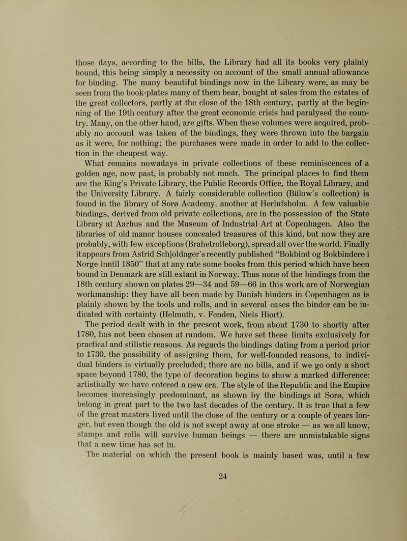 those days, according to the bills, the Library had all its books very plainly bound, this being simply a necessity on account of the small annual allowance for binding. The many beautiful bindings now in the Library were, as may be seen from the book-plates many of them bear, bought at sales from the estates of the great collectors, partly at the close of the 18th century, partly at the begin¬ ning of the 19th century after the great economic crisis had paralysed the coun¬ try. Many, on the other hand, are gifts. When these volumes were acquired, prob¬ ably no account was taken of the bindings, they were thrown into the bargain as it were, for nothing; the purchases were made in order to add to the collec¬ tion in the cheapest way. What remains nowadays in private collections of these reminiscences of a golden age, now past, is probably not much. The principal places to find them are the King’s Private Library, the Public Records Office, the Royal Library, and the University Library. A fairly considerable collection (Billow’s collection) is found in the library of Soro Academy, another at Herlufsholm. A few valuable bindings, derived from old private collections, are in the possession of the State Library at Aarhus and the Museum of Industrial Art at Copenhagen. Also the libraries of old manor houses concealed treasures of this kind, but now they are probably, with few exceptions (Brahetrolleborg), spread all over the world. Finally it appears from Astrid Schjoldager’s recently published “Bokbind og Bokbindere i Norge inntil 1850” that at any rate some books from this period which have been bound in Denmark are still extant in Norway. Thus none of the bindings from the 18th century shown on plates 29—34 and 59—66 in this work are of Norwegian workmanship: they have all been made by Danish binders in Copenhagen as is plainly shown by the tools and rolls, and in several cases the binder can be in¬ dicated with certainty (Helmuth, v. Fenden, Niels Hiort). The period dealt with in the present work, from about 1730 to shortly after 1780, has not been chosen at random. We have set these limits exclusively for practical and stilistic reasons. As regards the bindings dating from a period prior to 1730, the possibility of assigning them, for well-founded reasons, to indivi¬ dual binders is virtually precluded; there are no bills, and if we go only a short space beyond 1780, the type of decoration begins to show a marked difference: artistically we have entered a new era. The style of the Republic and the Empire becomes increasingly predominant, as shown by the bindings at Soro, which belong in great part to the two last decades of the century. It is true that a few of the great masters lived until the close of the century or a couple of years lon¬ ger, but even though the old is not swept away at one stroke — as we all know, stamps and rolls will survive human beings — there are unmistakable signs that a new time has set in. The material on which the present book is mainly based was, until a few