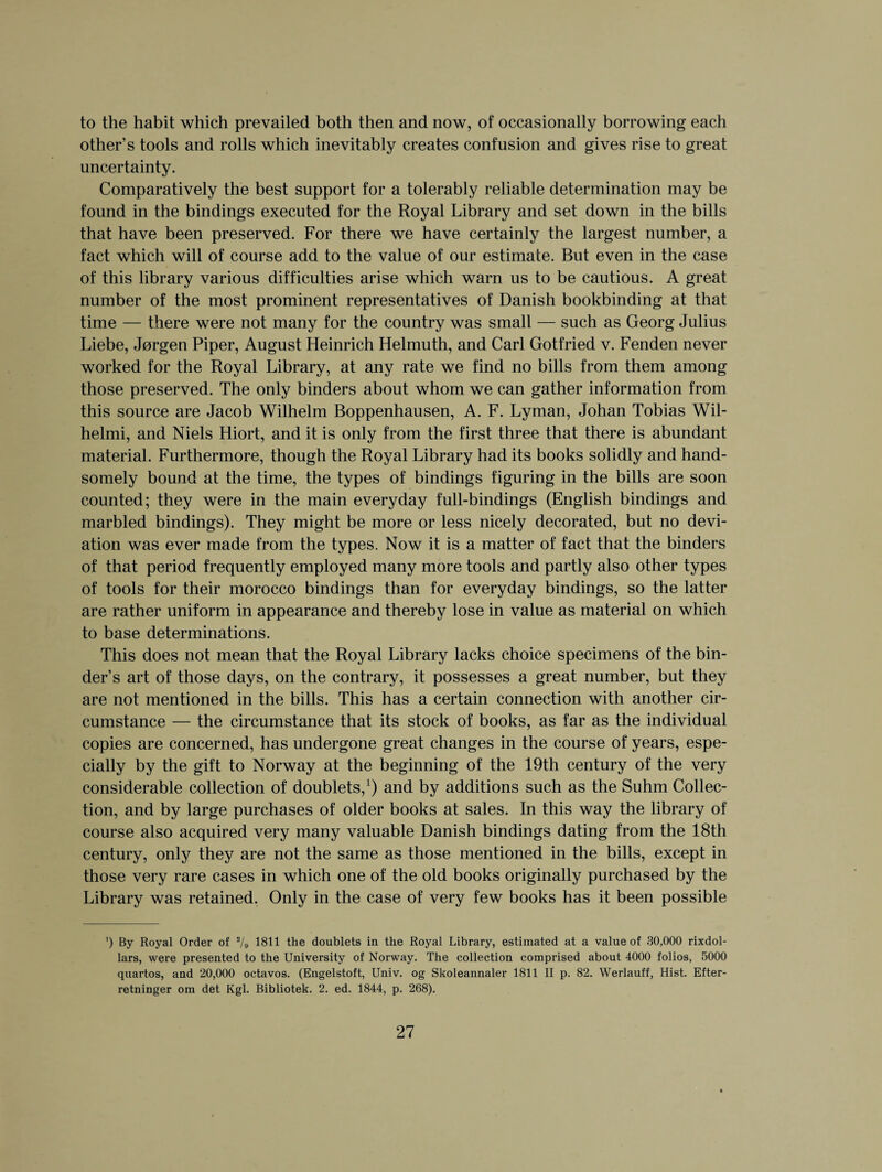 to the habit which prevailed both then and now, of occasionally borrowing each other’s tools and rolls which inevitably creates confusion and gives rise to great uncertainty. Comparatively the best support for a tolerably reliable determination may be found in the bindings executed for the Royal Library and set down in the bills that have been preserved. For there we have certainly the largest number, a fact which will of course add to the value of our estimate. But even in the case of this library various difficulties arise which warn us to be cautious. A great number of the most prominent representatives of Danish bookbinding at that time — there were not many for the country was small — such as Georg Julius Liebe, Jorgen Piper, August Heinrich Helmuth, and Carl Gotfried v. Fenden never worked for the Royal Library, at any rate we find no bills from them among those preserved. The only binders about whom we can gather information from this source are Jacob Wilhelm Boppenhausen, A. F. Lyman, Johan Tobias Wil- helmi, and Niels Hiort, and it is only from the first three that there is abundant material. Furthermore, though the Royal Library had its books solidly and hand¬ somely bound at the time, the types of bindings figuring in the bills are soon counted; they were in the main everyday full-bindings (English bindings and marbled bindings). They might be more or less nicely decorated, but no devi¬ ation was ever made from the types. Now it is a matter of fact that the binders of that period frequently employed many more tools and partly also other types of tools for their morocco bindings than for everyday bindings, so the latter are rather uniform in appearance and thereby lose in value as material on which to base determinations. This does not mean that the Royal Library lacks choice specimens of the bin¬ der’s art of those days, on the contrary, it possesses a great number, but they are not mentioned in the bills. This has a certain connection with another cir¬ cumstance — the circumstance that its stock of books, as far as the individual copies are concerned, has undergone great changes in the course of years, espe¬ cially by the gift to Norway at the beginning of the 19th century of the very considerable collection of doublets,1) and by additions such as the Suhm Collec¬ tion, and by large purchases of older books at sales. In this way the library of course also acquired very many valuable Danish bindings dating from the 18th century, only they are not the same as those mentioned in the bills, except in those very rare cases in which one of the old books originally purchased by the Library was retained. Only in the case of very few books has it been possible ’) By Royal Order of */9 1811 the doublets in the Royal Library, estimated at a value of 30,000 rixdol- lars, were presented to the University of Norway. The collection comprised about 4000 folios, 5000 quartos, and 20,000 octavos. (Engelstoft, Univ. og Skoleannaler 1811 II p. 82. Werlauff, Hist. Efter- retninger om det Kgl. Bibliotek. 2. ed. 1844, p. 268).