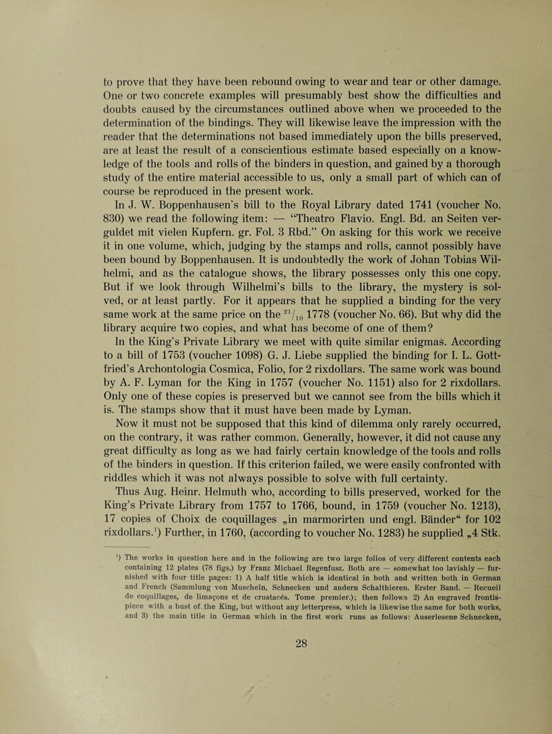 to prove that they have been rebound owing to wear and tear or other damage. One or two concrete examples will presumably best show the difficulties and doubts caused by the circumstances outlined above when we proceeded to the determination of the bindings. They will likewise leave the impression with the reader that the determinations not based immediately upon the bills preserved, are at least the result of a conscientious estimate based especially on a know¬ ledge of the tools and rolls of the binders in question, and gained by a thorough study of the entire material accessible to us, only a small part of which can of course be reproduced in the present work. In J. W. Boppenhausen’s bill to the Royal Library dated 1741 (voucher No. 830) we read the following item: — “Theatro Flavio. Engl. Bd. an Seiten ver- guldet mit vielen Kupfern. gr. Fol. 3 Rbd.” On asking for this work we receive it in one volume, which, judging by the stamps and rolls, cannot possibly have been bound by Boppenhausen. It is undoubtedly the work of Johan Tobias Wil- helmi, and as the catalogue shows, the library possesses only this one copy. But if we look through Wilhelmi’s bills to the library, the mystery is sol¬ ved, or at least partly. For it appears that he supplied a binding for the very same work at the same price on the 21/i01778 (voucher No. 66). But why did the library acquire two copies, and what has become of one of them? In the King’s Private Library we meet with quite similar enigmas. According to a bill of 1753 (voucher 1098) G. J. Liebe supplied the binding for I. L. Gott¬ fried’s Archontologia Cosmica, Folio, for 2 rixdollars. The same work was bound by A. F. Lyman for the King in 1757 (voucher No. 1151) also for 2 rixdollars. Only one of these copies is preserved but we cannot see from the bills which it is. The stamps show that it must have been made by Lyman. Now it must not be supposed that this kind of dilemma only rarely occurred, on the contrary, it was rather common. Generally, however, it did not cause any great difficulty as long as we had fairly certain knowledge of the tools and rolls of the binders in question. If this criterion failed, we were easily confronted with riddles which it was not always possible to solve with full certainty. Thus Aug. Heinr. Helmuth who, according to bills preserved, worked for the King’s Private Library from 1757 to 1766, bound, in 1759 (voucher No. 1213), 17 copies of Choix de coquillages „in marmorirten und engl. Bander for 102 rixdollars.1) Further, in 1760, (according to voucher No. 1283) he supplied „4 Stk. !) The works in question here and in the following are two large folios of very different contents each containing 12 plates (78 figs.) by Franz Michael Regenfusz. Both are — somewhat too lavishly — fur¬ nished with four title pages: 1) A half title which is identical in both and written both in German and French (Sammlung von Muscheln, Schnecken und andern Schalthieren. Erster Band. — Recueil de coquillages, de lima§ons et de crustaces. Tome premier.); then follows 2) An engraved frontis¬ piece with a bust of the King, but without any letterpress, which is likewise the same for both works, and 3) the main title in German which in the first work runs as follows: Auserlesene Schnecken,