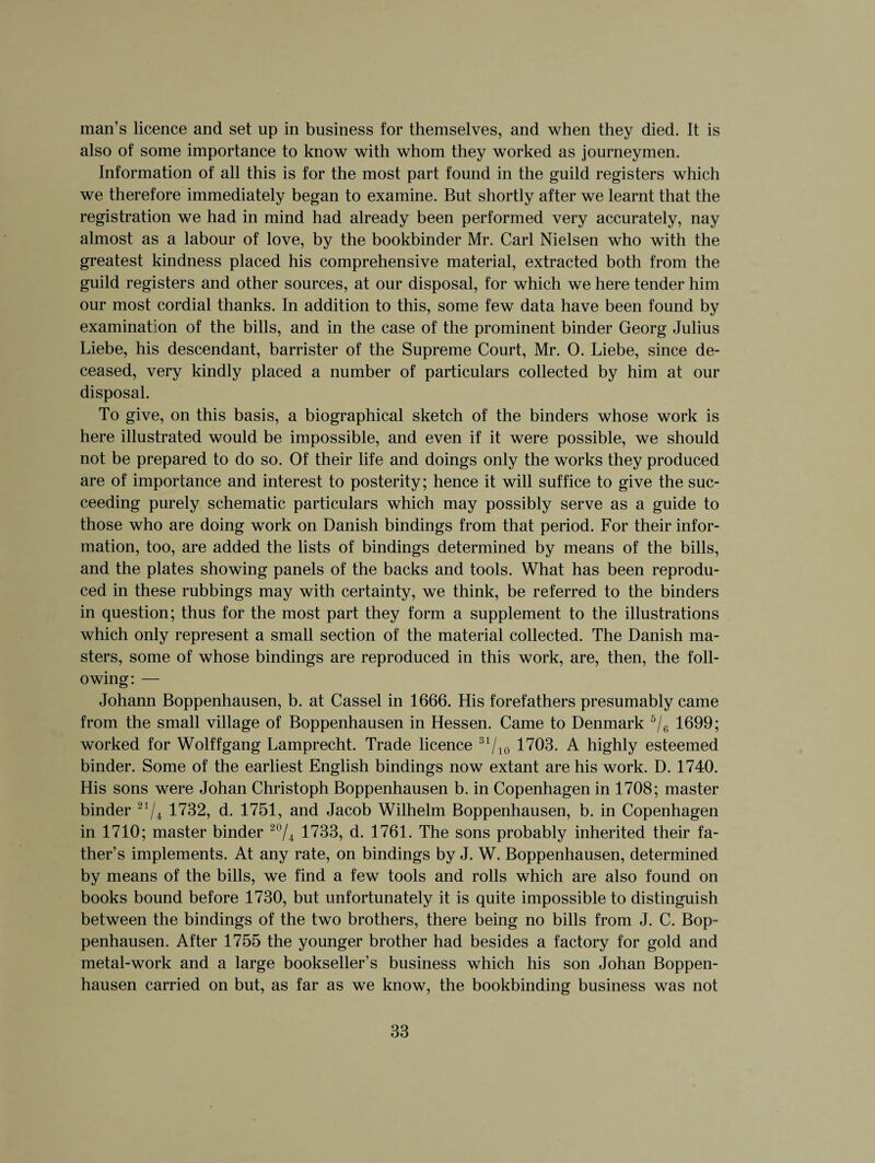 man’s licence and set up in business for themselves, and when they died. It is also of some importance to know with whom they worked as journeymen. Information of all this is for the most part found in the guild registers which we therefore immediately began to examine. But shortly after we learnt that the registration we had in mind had already been performed very accurately, nay almost as a labour of love, by the bookbinder Mr. Carl Nielsen who with the greatest kindness placed his comprehensive material, extracted both from the guild registers and other sources, at our disposal, for which we here tender him our most cordial thanks. In addition to this, some few data have been found by examination of the bills, and in the case of the prominent binder Georg Julius Liebe, his descendant, barrister of the Supreme Court, Mr. 0. Liebe, since de¬ ceased, very kindly placed a number of particulars collected by him at our disposal. To give, on this basis, a biographical sketch of the binders whose work is here illustrated would be impossible, and even if it were possible, we should not be prepared to do so. Of their life and doings only the works they produced are of importance and interest to posterity; hence it will suffice to give the suc¬ ceeding purely schematic particulars which may possibly serve as a guide to those who are doing work on Danish bindings from that period. For their infor¬ mation, too, are added the lists of bindings determined by means of the bills, and the plates showing panels of the backs and tools. What has been reprodu¬ ced in these rubbings may with certainty, we think, be referred to the binders in question; thus for the most part they form a supplement to the illustrations which only represent a small section of the material collected. The Danish ma¬ sters, some of whose bindings are reproduced in this work, are, then, the foll¬ owing: — Johann Boppenhausen, b. at Cassel in 1666. His forefathers presumably came from the small village of Boppenhausen in Hessen. Came to Denmark 5/6 1699; worked for Wolffgang Lamprecht. Trade licence 31/10 1703. A highly esteemed binder. Some of the earliest English bindings now extant are his work. D. 1740. His sons were Johan Christoph Boppenhausen b. in Copenhagen in 1708; master binder 21/4 1732, d. 1751, and Jacob Wilhelm Boppenhausen, b. in Copenhagen in 1710; master binder 20/4 1733, d. 1761. The sons probably inherited their fa¬ ther’s implements. At any rate, on bindings by J. W. Boppenhausen, determined by means of the bills, we find a few tools and rolls which are also found on books bound before 1730, but unfortunately it is quite impossible to distinguish between the bindings of the two brothers, there being no bills from J. C. Bop¬ penhausen. After 1755 the younger brother had besides a factory for gold and metal-work and a large bookseller’s business which his son Johan Boppen¬ hausen carried on but, as far as we know, the bookbinding business was not