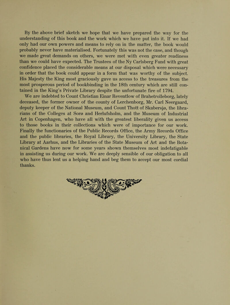 By the above brief sketch we hope that we have prepared the way for the understanding of this book and the work which we have put into it. If we had only had our own powers and means to rely on in the matter, the book would probably never have materialised. Fortunately this was not the case, and though we made great demands on others, we were met with even greater readiness than we could have expected. The Trustees of the Ny Carlsberg Fund with great confidence placed the considerable means at our disposal which were necessary in order that the book could appear in a form that was worthy of the subject. His Majesty the King most graciously gave us access to the treasures from the most prosperous period of bookbinding in the 18th century which are still con¬ tained in the King’s Private Library despite the unfortunate fire of 1794. We are indebted to Count Christian Einar Reventlow of Brahetrolleborg, lately deceased, the former owner of the county of Lerchenborg, Mr. Carl Neergaard, deputy keeper of the National Museum, and Count Thott of Skabersjo, the libra¬ rians of the Colleges at Soro and Herlufsholm, and the Museum of Industrial Art in Copenhagen, who have all with the greatest liberality given us access to those books in their collections which were of importance for our work. Finally the functionaries of the Public Records Office, the Army Records Office and the public libraries, the Royal Library, the University Library, the State Library at Aarhus, and the Libraries of the State Museum of Art and the Bota¬ nical Gardens have now for some years shown themselves most indefatigable in assisting us during our work. We are deeply sensible of our obligation to all who have thus lent us a helping hand and beg them to accept our most cordial thanks.