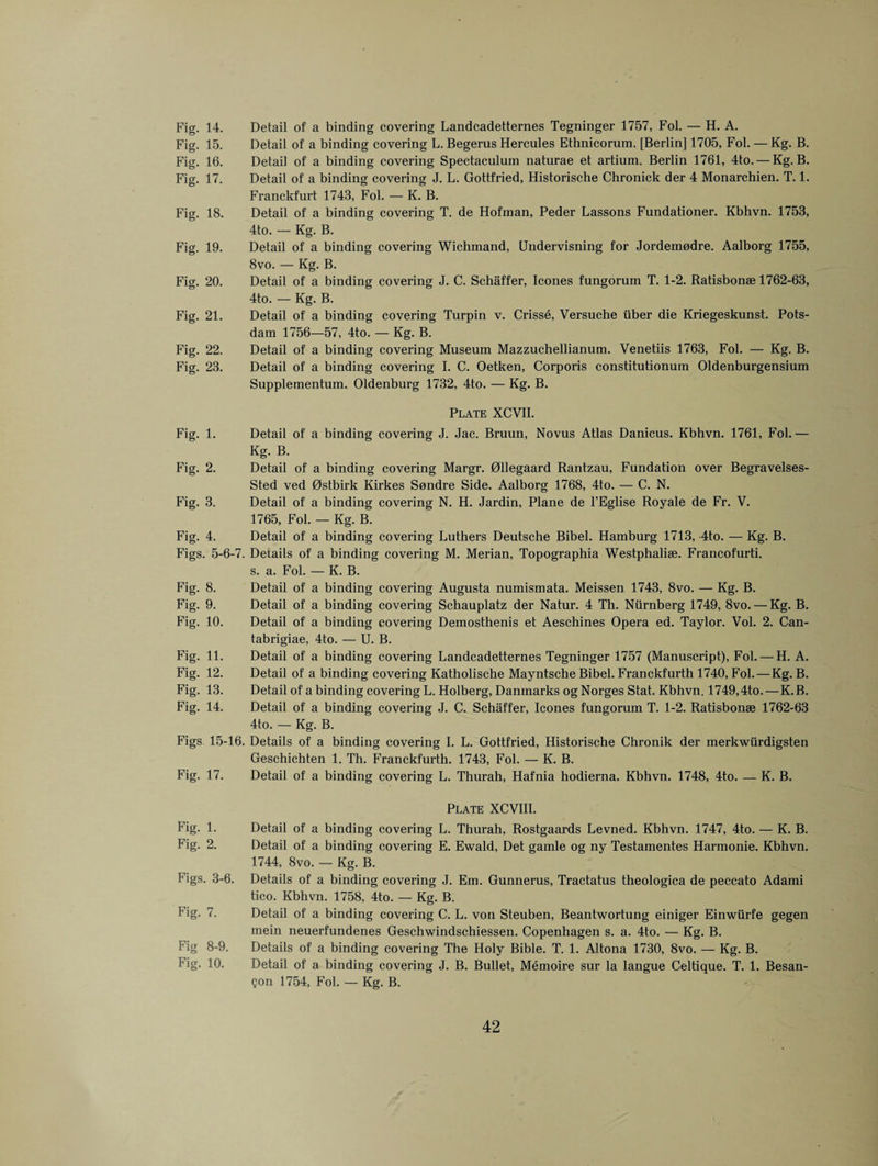 Fig. 14. Fig. 15. Fig. 16. Fig. 17. Fig. 18. Fig. 19. Fig. 20. Fig. 21. Fig. 22. Fig. 23. Fig. 1. Fig. 2. Fig. 3. Fig. 4. Figs. 5-6-7. Fig. 8. Fig. 9. Fig. 10. Fig. 11. Fig. 12. Fig. 13. Fig. 14. Figs 15-16. Fig. 17. Fig. 1. Fig. 2. Figs. 3-6. Fig. 7. Fig 8-9. Fig. 10. Detail of a binding covering Landcadetternes Tegninger 1757, Fol. — H. A. Detail of a binding covering L. Begerus Hercules Ethnicorum. [Berlin] 1705, Fol. — Kg. B. Detail of a binding covering Spectaculum naturae et artium. Berlin 1761, 4to. — Kg. B. Detail of a binding covering J. L. Gottfried, Historische Chronick der 4 Monarchien. T. 1. Franckfurt 1743, Fol. — K. B. Detail of a binding covering T. de Hofman, Peder Lassons Fundationer. Kbhvn. 1753, 4to. — Kg. B. Detail of a binding covering Wichmand, Undervisning for Jordemodre. Aalborg 1755, 8vo. — Kg. B. Detail of a binding covering J. C. Schaffer, leones fungorum T. 1-2. Ratisbonse 1762-63, 4to. — Kg. B. Detail of a binding covering Turpin v. Crisse, Versuche iiber die Kriegeskunst. Pots¬ dam 1756—57, 4to. — Kg. B. Detail of a binding covering Museum Mazzuchellianum. Venetiis 1763, Fol. — Kg. B. Detail of a binding covering I. C. Oetken, Corporis constitutionum Oldenburgensium Supplementum. Oldenburg 1732, 4to. — Kg. B. Plate XCVII. Detail of a binding covering J. Jac. Bruun, Novus Atlas Danicus. Kbhvn. 1761, Fol.— Kg. B. Detail of a binding covering Margr. Ollegaard Rantzau, Fundation over Begravelses- Sted ved Ostbirk Kirkes Sondre Side. Aalborg 1768, 4to. — C. N. Detail of a binding covering N. H. Jardin, Plane de l’Eglise Royale de Fr. V. 1765, Fol. — Kg. B. Detail of a binding covering Luthers Deutsche Bibel. Hamburg 1713, -4to. — Kg. B. Details of a binding covering M. Merian, Topographia Westphalise. Francofurti. s. a. Fol. — K. B. Detail of a binding covering Augusta numismata. Meissen 1743, 8vo. — Kg. B. Detail of a binding covering Schauplatz der Natur. 4 Th. Niirnberg 1749, 8vo. — Kg. B. Detail of a binding covering Demosthenis et Aeschines Opera ed. Taylor. Vol. 2. Can- tabrigiae, 4to. — U. B. Detail of a binding covering Landcadetternes Tegninger 1757 (Manuscript), Fol. — H. A. Detail of a binding covering Katholische Mayntsche Bibel. Franckfurth 1740, Fol. — Kg. B. Detail of a binding covering L. Holberg, Danmarks og Norges Stat. Kbhvn. 1749,4to.—K.B. Detail of a binding covering J. C. Schaffer, leones fungorum T. 1-2. Ratisbonse 1762-63 4to. — Kg. B. Details of a binding covering I. L. Gottfried, Historische Chronik der merkwurdigsten Geschichten 1. Th. Franckfurth. 1743, Fol. — K. B. Detail of a binding covering L. Thurah, Hafnia hodierna. Kbhvn. 1748, 4to. — K. B. Plate XCVIII. Detail of a binding covering L. Thurah, Rostgaards Levned. Kbhvn. 1747, 4to. — K. B. Detail of a binding covering E. Ewald, Det gamle og ny Testamentes Harmonie. Kbhvn. 1744, 8vo. — Kg. B. Details of a binding covering J. Em. Gunnerus, Tractatus theologica de peccato Adami tico. Kbhvn. 1758, 4to. — Kg. B. Detail of a binding covering C. L. von Steuben, Beantwortung einiger Einwiirfe gegen mein neuerfundenes Geschwindschiessen. Copenhagen s. a. 4to. — Kg. B. Details of a binding covering The Holy Bible. T. 1. Altona 1730, 8vo. — Kg. B. Detail of a binding covering J. B. Bullet, Memoire sur la langue Celtique. T. 1. Besan- <jon 1754, Fol. — Kg. B.