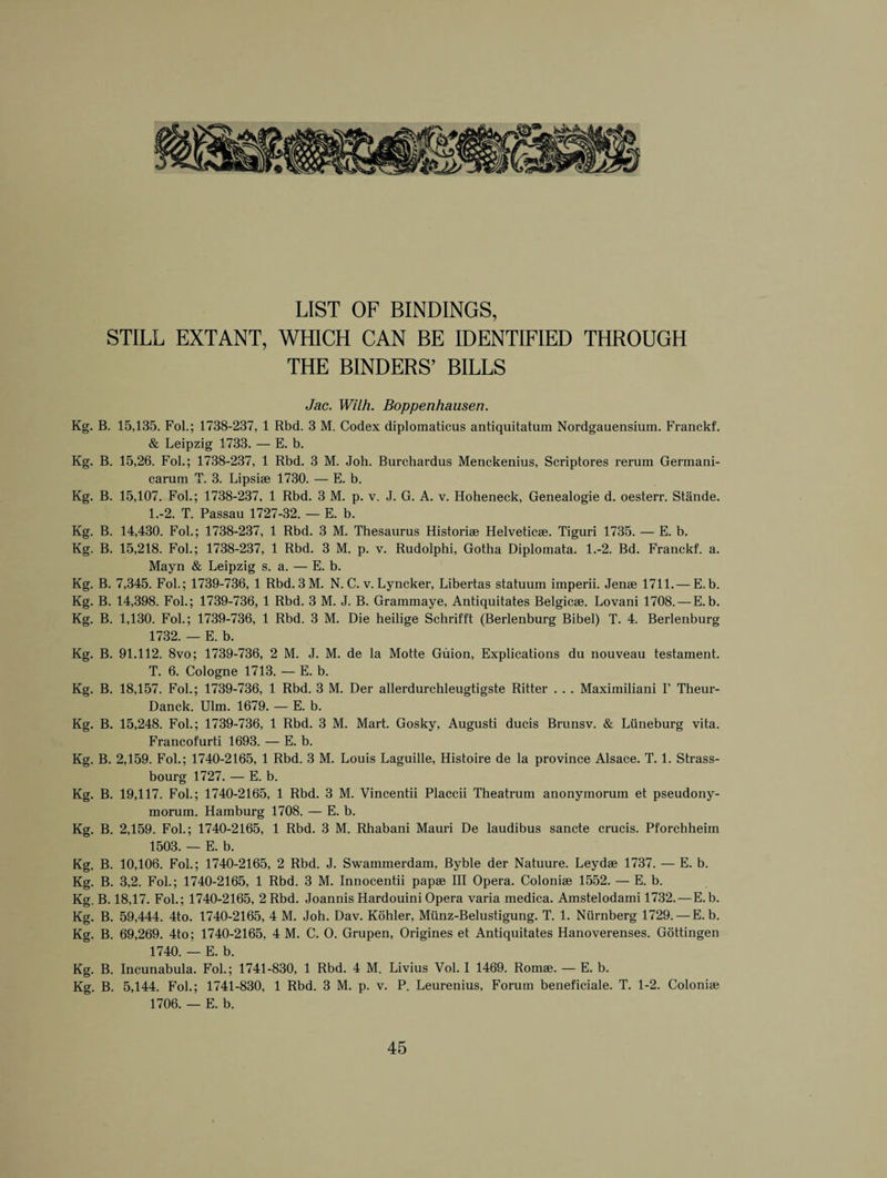 LIST OF BINDINGS, STILL EXTANT, WHICH CAN BE IDENTIFIED THROUGH THE BINDERS’ BILLS Jac. Wilh. Boppenhausen. Kg. B. 15,135. Fol.; 1738-237, 1 Rbd. 3 M. Codex diplomaticus antiquitatum Nordgauensium. Franckf. & Leipzig 1733. — E. b. Kg. B. 15,26. Fol.; 1738-237, 1 Rbd. 3 M. Joh. Burchardus Menckenius, Scriptores rerum Germani- carum T. 3. Lipsiae 1730. — E. b. Kg. B. 15,107. Fol.; 1738-237, 1 Rbd. 3 M. p. v. J. G. A. v. Hoheneck, Genealogie d. oesterr. Stande. 1.-2. T. Passau 1727-32. — E. b. Kg. B. 14,430. Fol.; 1738-237, 1 Rbd. 3 M. Thesaurus Historiae Helveticae. Tiguri 1735. — E. b. Kg. B. 15,218. Fol.; 1738-237, 1 Rbd. 3 M. p. v. Rudolphi, Gotha Diplomata. 1.-2. Bd. Franckf. a. Mayn & Leipzig s. a. — E. b. Kg. B. 7,345. Fol.; 1739-736, 1 Rbd. 3M. N. C. v. Lyncker, Libertas statuum imperii. Jenae 1711.— E. b. Kg. B. 14,398. Fol.; 1739-736, 1 Rbd. 3 M. J. B. Grammaye, Antiquitates Belgicae. Lovani 1708. — E. b. Kg. B. 1,130. Fol.; 1739-736, 1 Rbd. 3 M. Die heilige Schrifft (Berlenburg Bibel) T. 4. Berlenburg 1732. — E. b. Kg. B. 91.112. 8vo; 1739-736, 2 M. J. M. de la Motte Giiion, Explications du nouveau testament. T. 6. Cologne 1713. — E. b. Kg. B. 18,157. Fol.; 1739-736, 1 Rbd. 3 M. Der allerdurchleugtigste Ritter . . . Maximiliani I’ Theur- Danck. Ulm. 1679. — E. b. Kg. B. 15,248. Fol.; 1739-736, 1 Rbd. 3 M. Mart. Gosky, Augusti ducis Brunsv. & Liineburg vita. Francofurti 1693. — E. b. Kg. B. 2,159. Fol.; 1740-2165, 1 Rbd. 3 M. Louis Laguille, Histoire de la province Alsace. T. 1. Strass- bourg 1727. — E. b. Kg. B. 19,117. Fol.; 1740-2165, 1 Rbd. 3 M. Yincentii Placcii Theatrum anonymorum et pseudony- morum. Hamburg 1708. — E. b. Kg. B. 2,159. Fol.; 1740-2165, 1 Rbd. 3 M. Rhabani Mauri De laudibus sancte crucis. Pforchheim 1503. — E. b. Kg. B. 10,106. Fol.; 1740-2165, 2 Rbd. J. Swammerdam, Byble der Natuure. Leydae 1737. — E. b. Kg. B. 3,2. Fol.; 1740-2165, 1 Rbd. 3 M. Innocentii papae III Opera. Coloniae 1552. — E. b. Kg. B. 18,17. Fol.; 1740-2165, 2 Rbd. Joannis Hardouini Opera varia medica. Amstelodami 1732. — E. b. Kg. B. 59,444. 4to. 1740-2165, 4 M. Joh. Dav. Kohler, Miinz-Belustigung. T. 1. Niirnberg 1729. — E. b. Kg. B. 69,269. 4to; 1740-2165, 4 M. C. O. Grupen, Origines et Antiquitates Hanoverenses. Gottingen 1740. — E. b. Kg. B. Incunabula. Fol.; 1741-830, 1 Rbd. 4 M. Livius Vol. I 1469. Romae. — E. b. Kg. B. 5,144. Fol.; 1741-830, 1 Rbd. 3 M. p. v. P. Leurenius, Forum beneficiale. T. 1-2. Coloniae 1706. — E. b.