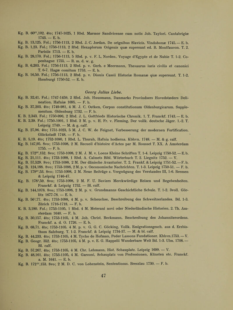 Kg. B. 601V,102. 4to; 1747-1025, 1 Rbd. Marmor Sandvicense cum notis Joh. Taylori. Cantabrigise 1743. — E. b. Kg. B. 13,125. Fob; 1756-1113, 2 Rbd. J. C. Jordan, De orignibus Slavicis. Vindobonae 1745.— E. b. Kg. B. 1,23. Fol.; 1756-1113, 2 Rbd. Hexaplorum Origenis quae supersunt ed. B. Montfaucon. T. 2. Parisiis 1713. — E. b. Kg. B. 28,170. Fob; 1756-1113, 5 Rbd. p. v. F. L. Norden, Voyage d’Egypte et de Nubie T. 1-2. Co- penhague 1755. — R. m. d. w. g. Kg. B. 6,203. Fob; 1756-1113, 2 Rbd. p. v. Gerh. e Meermann, Thesaurus iuris civilis et canonici T. 6-7. Hagae comitum 1753. — E. b. Kg. B. 16,50. Fob; 1756-1113, 2 Rbd. p. v. Dionis Cassii Historiae Romanae quae supersunt. T. 1-2. Hamburgi 1750-52. — E. b. Georg Julius Liebe. Kg. B. 32,41. Fob; 1747-1459, 2 Rbd. Joh. Huusmann, Danmarks Provindsers Hovedstaeders Deli¬ neation. Hafniae 1695. — F. b. Kg. B. 37,203. 4to; 1749-981, 4 M. J. C. Oetken, Corpus constitutionum Oldenburgicarum. Supple- mentum. Oldenburg 1732. — F. b. K. B. 2,343. Fob; 1750-996, 2 Rbd. J. L. Gottfrieds Historische Chronik. 1. T. Franckf. 1743.— E. b. K. B. 2,39. Fob; 1750-1001, 1 Rbd. 2 M. p. v. H. Fr. v. Fleming, Der vollk. deutsche Jager. 1.-2. T. Leipzig 1749. — M. & g. calf. Kg. B. 27,96. 4to; 1751-1023, 5 M. J. C. W. de Feignet, Verbesserung der modernen Fortification. Gluckstadt 1748. — F. b. K. B. 5,19. 4to; 1752-1090, 1 Rbd. L. Thurah, Hafnia hodierna. Kbhvn. 1748. — M. & g. calf. Kg. B. 147,95. 8vo; 1753-1098, 2 M. Recueil d’histoire d’Actes par M. Rousset T. XX. A Amsterdam 1755. — F. b. Kg. B. 172,v,152. 8vo; 1753-1098, 2 M. J. M. v. Loens Kleine Schriften T. 1-4. Leipzig 1750-52. — E.b. Kg. B. 21,111. 4to; 1753-1098, 1 Rbd. A. Calmets Bibb Worterbuch T. 2. Liegnitz 1752. — V. Kg. B. 57,529. 8vo; 1753-1098, 2 M. Der danische Avanturier. T. 2. Frankf. & Leipzig 1751-52. — F. b. Kg. B. 124,188. 8vo; 1753-1098, 2M. p. v. Oeconomische Nachrichten. T. 1-3. Leipzig 1750-51. — F. b. Kg. B. 179IV,53. 8vo; 1753-1098, 2 M. Neue Beitrage z. Vergniigung des Verstandes III, 1-6. Bremen & Leipzig 1746-47. Kg. B. 178‘,59. 8vo; 1753-1098, 2 M. F. U. Baviers Merckwiirdige Reisen und Begebenheiten. Franckf. & Leipzig 1752. — Bl. calf. Kg. B. 144,1078. 8vo; 1753-1098, 2 M. p. v. Grundmanns Geschichtliche Schule. T. 1-2. 3voll. Gor- litz 1677-78. — E. b. Kg. B. 56',77. 4to; 1753-1098, 4 M. p. v. Scheuchse, Beschreibung des Schweitzerlandes. Bd. 1-3. Zurich 1716-1718. — F. b. K. B. 3,180. Fob; 1753-1105, 1 Rbd. 4 M. Meterani novi oder Niederlandische Historien. 2. Th. Am¬ sterdam 1640. — F. b. Kg. B. 30,157. 4to; 1753-1105, 4 M. Joh. Christ. Beckmann, Beschreibung des Johanniterordens. Franckf. a. d. O. 1726. — E. b. Kg. B. 68,71. 4to; 1753-1105. 4 M. p. v. G. G. C. Gocking, Vollk. Emigrationsgesch. aus d. Erzbis- thum Salzburg. T. 1-2. Franckf. & Leipzig 1734-37. — M. & bl. calf. Kg. B. 44,233. 4to; 1753-1105, 4 M. Tycho de Hofman, Peder Lassons Fundationer. Kbhvn.1753. —V. Kg. B. Geogr. 352. 4to; 1753-1105, 4 M. p. v. E. G. Happelii Wunderbare Welt Bd. 1-3. Ulm. 1708. — Bl. calf. Kg. B. 57,267. 4to; 1753-1105, 4 M. Chr. Lehmann, Hist. Schauplatz. Leipzig 1699. — V. Kg. B. 48,161. 4to; 1753-1105, 4 M. Garzoni, Schauplatz von Professionen, Kiinsten etc. Franckf. a. M. 1641. — E. b. Kg. B. 172IV,153. 8vo; 2 M. D. C. von Lohenstein, Sententiosus. Breszlau 1730. — F. b.