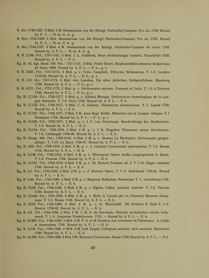 R. 4to; 1749-1227, 3 Rbd. 4 M. Summarium von der Konigl. Particulier-Cammer. Pro Ao. 1749. Bound by P. L. — R. ra. d. w. g. R. 8vo; 1753-1469, 3 Rbd. Summarium von der Konigl. Particulier-Cammer. Pro Ao. 1752. Bound by P. L. — R. m. d. w. g. R. 4to; 1748-1187, 3 Rbd. 4 M. Summarium von der Konigl. Particulier-Cammer de Anno 1748. Bound by A. F. L. — R. m. d. w. g. K. B. 2,140. Fol.; 1757-1151, 2 Rbd. J. L. Gottfried, Neue Archontologia cosmica. Franckfurt 1638. Bound by A. F. L. — F. b. Kg. B. Gl. kgl. Sami. 758. Fob; 1757-1151, 2 Rbd. Peder Resen, Elephantridderordenens Beskrivelse af Anno 1680. Bound by A. F. L. — F. b.; g. s. K. B. 3,201. Fob; 1757-1173, 3 Rbd. p. v. Colin Campbell, Vitruvius Britannicus. T. 1-3. London 1715-25. Bound by A. F. L. — F. b.; g. s. K. B. 1,31. 4to; 1757-1173, 3 Rbd. Joh. Lundius, Die alten jiidischen Heiligenthiimer. Hamburg 1738. Bound by A. F. L. — F. b.; g. s. K. B. 6,211. Fob; 1757-1173, 3 Rbd. p. v. Dictionnaire univers. Frangois et Latin. T. 1-3. a Trevoux 1704. Bound by A. F. L. — F. b.; g. s. Kg. B. 17,120. Fob; 1762-1277, 2 Rbd. p. v. [Gilles] Menage, Dictionnaire etymologique de la Lan- gue frangoise. T. 1-2. Paris 1750. Bound by A. F. L. — F. b. Kg. B. 17,152. Fob; 1762-1277, 2 Rbd. C. G. Haltaus, Glossarium Germanicum. T. 1. Lipsiae 1758. Bound by A. F. L. — F. b. Kg. B. 17,127. Fob; 1762-1277, 2 Rbd. 2 M. Jean Bapt. Bullet, Meinoires sur la Langue celtique. T. 1 Besangon 1754. Bound by A. F. L. — F. b.; g. s. Kg. B. 15,242. Fob; 1762-1277, 2 Rbd. p. v. I. C. von Dreyhaupt, Beschreibung des Saalkreyses. T. 1-2. Bound by A. F. L. — E. b. Kg. B. 15,144. Fob, 1763-1219, 2 Rbd. 2 M. p. v. I. R. Wegelius Thesaurus rerum Suecicarum. T. 1-4. Lindaugiae 1756-60. Bound by A. F. L. — E. b. Kg. B. Geogr. 209. Fob; 1763-1219, 2 Rbd. 2 M. p. v. Bruzen La Martiniere, Dictionnaire geogra- phique. T. 1-10. La Haye 1726-37. Bound by A. F. L. — E. b. Kg. B. 4,64. Fob; 1763-1219, 2 Rbd. 2 M. p. v. J. Catalani Cerimoniale episcoporum. T. 1-2. Romae 1744. Bound by A. F. L. — E. b. Kg. B. 2,149. Fob; 1763-1219, 2 Rbd. 2 M. p. v. Hieronymi Opera studio congregationis S. Mauri. T. 1-2. Veronae 1734. Bound by A. F. L. — E. b. Kg. B. 14,161. Fob; 1763-1219, 2 Rbd. 3 M. p. v. Th. Rymeri Foedera ed. 3. T. 1-10. Hagae comitum 1745. Bound by A. F. L. — E. b. Kg. B. 3,7. Fob; 1763-1236, 2 Rbd. 2 M. p. v. J. Gretseri Opera. T. 1-17. Ratisbonae 1734-41. Bound by A. F. L. — E. b. Kg. B. 5,44. Fob; 1763-1236, 2 Rbd. 2 M. p. v. Magnum Bullariuin Romanum. T. 1. Luxemburg 1742. Bound by A. F. L. — E. b. Kg. B. 15,92. Fob; 1764-1236, 2 Rbd. 2 M. p. v. Sigism. Calles, Annates Austriae. T. 1-2. Viennae 1750. Bound by A. F. L. — E. b. Kg. B. 12,449. Fob; 1764-1236, 2 Rbd. 2 M. p. v. Mich. A. Causei [de La Chausse] Museum Roma¬ num. T. 1-2. Romae 1746. Bound by A. F. L. — E. b. Kg. B. 19,31. Fob; 1764-1236, 2 Rbd. 2 M. p. v. G. Mazuchelli, Gli Scrittori d’ Italia T. 1.-5. Brescia 1758-62. Bound by A. F. L. — E. b. Kg. B. 4,3. Fob; 1764-1236, 2 Rbd. 2 M. I. H. A. de Graveson, Historia ecclesiastica veteris testa- menti. T. 1.-3. Augustae Vindeiicorum. 1751. — Bound by A. F. L. — E. b. Kg. B. 18,292. Fob; 1764-1236, 2 Rbd. 2 M. F. S. la M. Fenelon, Les aventures deTelemaque. A. Leide . & Amsterdam. 1761. Bound by A. F. L. — E. b. Kg. B. 5,102. Fob; 1764-1236, 2 Rbd. 2 M. Lud. Engell, Collegium universi iuris canonici. Beneventi 1760. Bound by A. F. L. — E. b. Kg. B. 12,420. Fob; 1764-1236, 2 Rbd. 2M. Museum Cortonense. Romae 1750.Bound by A. F. L. — E. b.