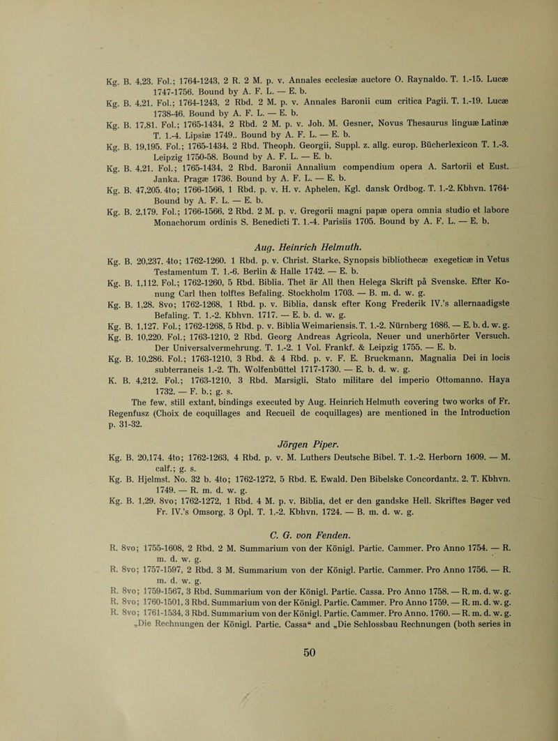 Kg. B. 4,23. Fol.; 1764-1243, 2 R. 2 M. p. v. Annales ecclesise auctore 0. Raynaldo. T. 1.-15. Lucae 1747-1756. Bound by A. F. L. — E. b. Kg. B. 4,21. Fob; 1764-1243, 2 Rbd. 2 M. p. v. Annales Baronii cum critica Pagii. T. 1.-19. Lucae 1738-46. Bound by A. F. L. — E. b. Kg. B. 17,81. Fol.; 1765-1434, 2 Rbd. 2 M. p. v. Joh. M. Gesner, Novus Thesaurus linguae Latinae T. 1.-4. Lipsiae 1749.. Bound by A. F. L. — E. b. Kg. B. 19,195. Fol.; 1765-1434, 2 Rbd. Theoph. Georgii, Suppl. z. allg. europ. Biicherlexicon T. 1.-3. Leipzig 1750-58. Bound by A. F. L. — E. b. Kg. B. 4,21. Fol.; 1765-1434, 2 Rbd. Baronii Annaliuin compendium opera A. Sartorii et Eust. Janka. Pragee 1736. Bound by A. F. L. — E. b. Kg. B. 47,205. 4to; 1766-1566, 1 Rbd. p. v. H. v. Aphelen, Kgl. dansk Ordbog. T. l.-2.Kbhvn. 1764- Bound by A. F. L. — E. b. Kg. B. 2,179. Fol.; 1766-1566, 2 Rbd. 2 M. p. v. Gregorii magni papae opera omnia studio et labore Monachorum ordinis S. Benedicti T. 1.-4. Parisiis 1705. Bound by A. F. L. — E. b. Aug. Heinrich Helmuth. Kg. B. 20,237. 4to; 1762-1260. 1 Rbd. p. v. Christ. Starke, Synopsis bibliothecae exegeticae in Vetus Testamentum T. 1.-6. Berlin & Halle 1742. — E. b. Kg. B. 1,112. Fol.; 1762-1260, 5 Rbd. Biblia. Thet ar All then Helega Skrift pa Svenske. Efter Ko- nung Carl then tolftes Befaling. Stockholm 1703. — B. m. d. w. g. Kg. B. 1,28. 8vo; 1762-1268, 1 Rbd. p. v. Biblia, dansk efter Kong Frederik IV.’s allernaadigste Befaling. T. 1.-2. Kbhvn. 1717. — E. b. d. w. g. Kg. B. 1,127. Fol.; 1762-1268, 5 Rbd. p. v. Biblia Weimariensis.T. 1.-2. Ntirnberg 1686. — E. b. d. w. g. Kg. B. 10,220. Fol.; 1763-1210, 2 Rbd. Georg Andreas Agricola, Neuer und unerhorter Versuch. Der Universalvermehrung. T. 1.-2. 1 Vol. Frankf. & Leipzig 1755. — E. b. Kg. B. 10,286. Fol.; 1763-1210, 3 Rbd. & 4 Rbd. p. v. F. E. Bruckmann, Magnalia Dei in locis subterraneis 1.-2. Th. Wolfenbiittel 1717-1730. — E. b. d. w. g. K. B. 4,212. Fol.; 1763-1210, 3 Rbd. Marsigli, Stato militare del imperio Ottomanno. Haya 1732. — F. b.; g. s. The few, still extant, bindings executed by Aug. Heinrich Helmuth covering two works of Fr. Regenfusz (Choix de coquillages and Recueil de coquillages) are mentioned in the Introduction p. 31-32. Jorgen Piper. Kg. B. 20,174. 4to; 1762-1263, 4 Rbd. p. v. M. Luthers Deutsche Bibel. T. 1.-2. Herborn 1609. — M. calf.; g. s. Kg. B. Hjelmst. No. 32 b. 4to; 1762-1272, 5 Rbd. E. Ewald. Den Bibelske Concordantz. 2. T. Kbhvn. 1749. — R. m. d. w. g. Kg. B. 1,29. 8vo; 1762-1272, 1 Rbd. 4 M. p. v. Biblia, det er den gandske Hell. Skriftes Boger ved Fr. IV.’s Omsorg. 3 Opl. T. 1.-2. Kbhvn. 1724. — B. m. d. w. g. C. G. von Fenden. R. 8vo; 1755-1608, 2 Rbd. 2 M. Summarium von der Konigl. Partic. Cammer. Pro Anno 1754. — R. m. d. w. g. R. 8vo; 1757-1597, 2 Rbd. 3 M. Summarium von der Konigl. Partic. Cammer. Pro Anno 1756. — R. m. d. w. g. R. 8vo; 1759-1567, 3 Rbd. Summarium von der Konigl. Partic. Cassa. Pro Anno 1758. — R. m. d. w. g. R. 8vo; 1760-1501,3 Rbd. Summarium von der Konigl. Partic. Cammer. Pro Anno 1759. — R. m. d. w. g. R. 8vo; 1761-1534, 3 Rbd. Summarium von der Konigl. Partic. Cammer. Pro Anno. 1760. — R. m. d. w. g. „Die Rechnungen der Konigl. Partic. Cassa and „Die Schlossbau Rechnungen (both series in