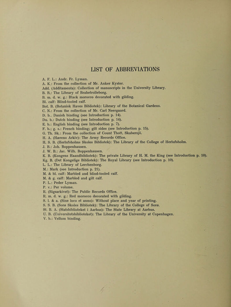 LIST OF ABBREVIATIONS A. F. L.: Andr. Fr. Lyman. A. K.: From the collection of Mr. Anker Kyster. Add. (Additamenta): Collection of manuscripts in the University Library. B. B.: The Library of Brahetrolleborg. B. m. d. w. g.: Black morocco decorated with gilding. Bl. calf: Blind-tooled calf. Bot. B. (Botanisk Haves Bibliotek): Library of the Botanical Gardens. C. N.: From the collection of Mr. Carl Neergaard. D. b.. Danish binding (see Introduction p. 14). Du. b.: Dutch binding (see Introduction p. 14). E. b.: English binding (see Introduction p. 7). F. b.; g. s.: French binding; gilt sides (see Introduction p. 15). G. Th. Sk.: From the collection of Count Thott, Skabersjo. H. A. (Haerens Arkiv): The Army Records Office. H. S. B. (Herlufsholms Skoles Bibliotek): The Library of the College of Herlufsholm. J. B.: Joh. Boppenhausen. J. W. B.: Jac. Wilh. Boppenhausen. K. B. (Kongens Haandbibliotek): The private Library of H. M. the King (see Introduction p. 10). Kg. B. (Det Kongelige Bibliotek): The Royal Library (see Introduction p. 10). L. L.: The Library of Lerchenborg. M. : Mark (see Introduction p. 21). M. & bl. calf: Marbled and blind-tooled calf. M. & g. calf: Marbled and gilt calf. P. L.: Peder Lyman. P. v.: Per volume. R. (Rigsarkivet): The Public Records Office. R. m. d. w. g.: Red morocco decorated with gilding. S. 1. & a. (Sine loco et anno): Without place and year of printing. S. S. B. (Sore Skoles Bibliotek): The Library of the College of Soro. St. B. A. (Statsbiblioteket i Aarhus): The State Library at Aarhus. U. B. (Universitetsbiblioteket): The Library of the University at Copenhagen. V. b.: Vellum binding.