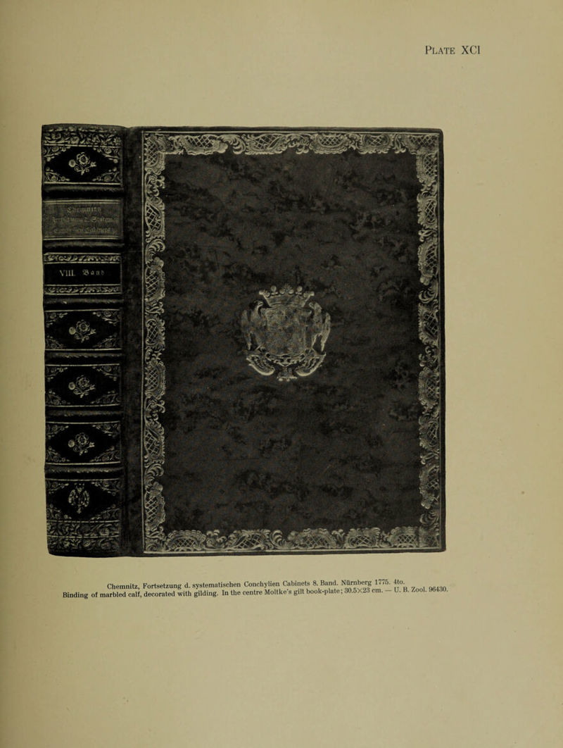 Chemnitz, Fortsetzung d. systematischen Conchylien Cabinets 8 Band. Nurnberg 177^-tto^ Binding of marbled calf, decorated with gilding. In the centre Moltke s gdt book-plate; 30.5X23 cm. U. B. Zoo .