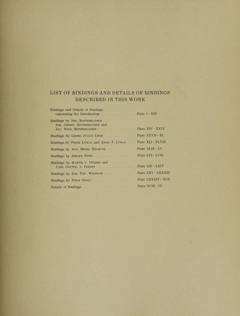 LIST OF BINDINGS AND DETAILS OF BINDINGS DESCRIBED IN THIS WORK Bindings and Details of Bindings concerning the Introduction Plate I—XIII Bindings by Joh. Boppenhausen Joh. Christ. Boppenhausen and Jac. Wilh. Boppenhausen. Plate XIV—XXVI Bindings by Georg Julius Liebe. Plate XXVII—XL Bindings by Peder Lyman and Andr. F. Lyman Plate XLI—XLVIII Bindings by Aug. Heinr. Helmuth. Plate XL1X -LV Bindings by Jurgen Piper. Plate LVI LVIII Bindings by Martin v. Fenden and Carl Gottfr. v. Fenden. Plate LIX—LXIV Bindings by Joh. Tob. Wilhelmi. Plate LXV LXXXIII Bindings by Niels Hjort . Plate LXXXIV—XCII Details of Bindings Plate XCIII Cl