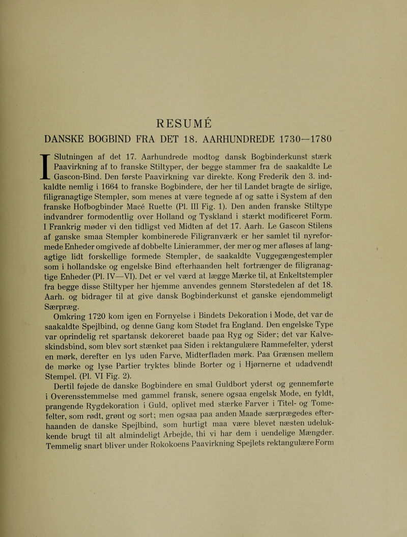 RESUME DANSKE BOGBIND FRA DET 18. AARHUNDREDE 1730-1780 ISlutningen af det 17. Aarhundrede modtog dansk Bogbinderkunst staerk Paavirkning af to franske Stiltyper, der begge stammer fra de saakaldte Le Gascon-Bind. Den forste Paavirkning var direkte. Kong Frederik den 3. ind- kaldte nemlig i 1664 to franske Bogbindere, der her til Landet bragte de sirlige, filigranagtige Stempler, som menes at vaere tegnede af og satte i System af den franske Hofbogbinder Mace Ruette (PI. Ill Fig. 1). Den anden franske Stiltype indvandrer formodentlig over Holland og Tyskland i staerkt modificeret Form. I Frankrig moder vi den tidligst ved Midten af det 17. Aarh. Le Gascon Stilens af ganske smaa Stempler kombinerede Filigranvaerk er her samlet til nyrefor- mede Enheder omgivede af dobbelte Linierammer, der mer og mer afloses af lang- agtige lidt forskellige formede Stempler, de saakaldte Vuggegaengestempler som i hollandske og engelske Bind efterhaanden helt fortraenger de filigranag¬ tige Enheder (PI. IV—VI). Det er vel vaerd at laegge Maerke til, at Enkeltstempler fra begge disse Stiltyper her hjemme anvendes gennem Storstedelen af det 18. Aarh. og bidrager til at give dansk Bogbinderkunst et ganske ejendommeligt Saerpraeg. Omkring 1720 kom igen en Fornyelse i Bindets Dekoration i Mode, det var de saakaldte Spejlbind, og denne Gang kom Stodet fra England. Den engelske Type var oprindelig ret spartansk dekoreret baade paa Ryg og Sider; det var Kalve- skindsbind, som blev sort staenket paa Siden i rektangulaere Rammefelter, yderst en mork, derefter en lys uden Farve, Midterfladen mork. Paa Graensen mellem de morke og lyse Partier tryktes blinde Borter og i Hjornerne et udadvendt Stempel. (PI. VI Fig. 2). Dertil fojede de danske Bogbindere en smal Guldbort yderst og gennemforte i Overensstemmelse med gammel fransk, senere ogsaa engelsk Mode, en fyldt, prangende Rygdekoration i Guld, oplivet med staerke Farver i Titel- og Tome- felter, som rodt, gront og sort; men ogsaa paa anden Maade saeipiaegedes eltei- haanden de danske Spejlbind, som hurtigt maa vaere blevet naesten udeluk- kende brugt til alt almindeligt Arbejde, thi vi har dem i uendelige Maengder. Temmelig snart bliver under Rokokoens Paavirkning Spejlets rektangulaere Form
