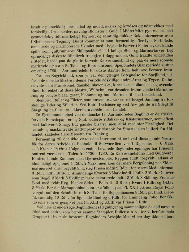 brudt og knsekket; bues udad og indad, svajes og krydses og udsmykkes med forskellige Ornamenter, navnlig Blomster i Guld. I Midterfeltet pyntes det med geometriske, tidt maerkelige Figurer, og samtidig dukker Rokokoformerne frem i Stemplernes Tegning. Dertil kommer at man, formentlig efter tysk Forbillede, monstrede og marmorerede Skindet med afvigende Farver i Felterne; det kunde spille som gulbrunt-sort Skildpadde eller i kolige Sten- og Marmorfarver. Det oprindelige diskrete Blindtryk traengtes i Baggrunden, Guld traadte undertiden i Stedet, baade paa de glatte farvede Kalveskindsbind og paa de mere robuste morkrode og sorte Saffians- og Korduansbind. Spejlbindets Glansperiode stutter omkring 1780; i Aarhundredets to sidste Aartier kom helt nye Former frem. Foruden Engelskbind, som jo var den gaengse Betegnelse for Spejlbind, ud- forte de danske Mestre i denne Periode adskillige andre Arter og Typer. De be- naevnte dem Franskbind, danske, slavoniske, kinesiske, hollandske og svenske Bind. En enkelt af disse Mestre, Wilhelmi, var desuden fremragende i Marmore- ring og brugte blaat, graat, blommet og bunt Marmor til sine Laederbind. Stempler, Ruller og Fileter, som anvendtes, var en ret broget Samling fra for¬ skellige Tider og Stilarter. Ved Kob i Dodsboer og ved Arv gik de fra Slaegt til Slaegt, og de f'leste er sikkert graverede her i Landet. En Ejendommelighed ved de danske 18. Aarhundredes Bogbind er de staerkt- farvede Forsatspapirer og Snit, udforte i Bakke- og Klistermarmor, som oftest med kultiveret Smag, tidt ganske bizarre, men altid med stor Faerdighed. Det haand- og maskintrykte Kattunpapir er vistnok for Storstedelen indfort fra Ud- landet, saaledes flere Monstre fra Frankrig. Formentlig vil det ikke vaere uden Interesse at se hvad disse gamle Mestre fik for deres Arbejde (i Henhold til Solvvaerdien var 1 Rigsdaler = 6 Mark 3 Kroner 26 0re). Ifolge de endnu bevarede Bogbinderregninger har Priserne omtrent vaeret ens i Tiden fra 1730—1780. En Kalveskindsfolio med Guldbort i Kanten, blinde Rammer med Hjornestempler, Ryggen fuldt forgyldt, altsaa et almindeligt Spejlbind 1 Rdlr. 2 Mark, men kom der mere Forgyldning paa Siden, marmoreret eller forgyldt Snit, steg Prisen indtil 2 Rdlr.; for storre Medianformat 3 Rdlr. indtil 10 Rdlr. Almindelige Kvarter 5 Mark indtil 1 Rdlr. 2 Mark, Oktaver som Regel 2 Mark 8 Skilling; mere dekorerede indtil 3 Mark 8 Skilling. Franske Bind med fyldt Ryg, blanke Sider, i Folio 2—3 Rdlr.; Kvart 1 Rdlr. og Oktav 3 Mark. For det Maroquinbind som er afbildet paa PI. XXII „Grosz Royal Folio vergult auf den Schnitt in roth Saffian“ fik Boppenhausen 5 Rdlr. pr. Bind. Liebe fik samtidig 10 Rdlr. for lignende Bind og 6 Rdlr. for almindelig Folio. For Ok- taverne som er gengivet paa PI. XLII og XLIII var Prisen 3 Rdlr. Ved noje at undersoge Bogbindernes Regninger og sammenligne de deri naevnte Bind med andre, som baerer samme Stempler, Ruller o. s. v., tor vi henfore hele Grupper til hver sin bestemte Bogbinders Arbejde. Men vi har dog ikke set bort