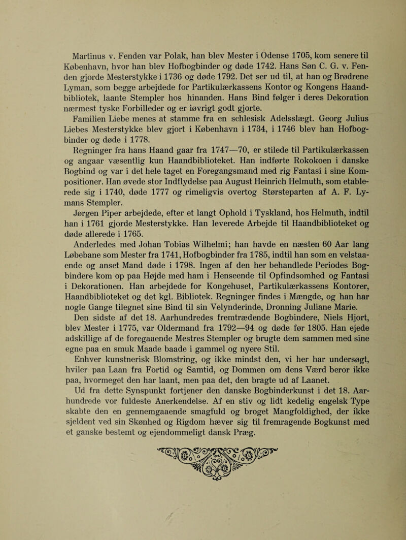 Martinus v. Fenden var Polak, han blev Mester i Odense 1705, kom senere til Kobenhavn, hvor han blev Hofbogbinder og dode 1742. Hans Sen C. G. v. Fen¬ den gjorde Mesterstykke i 1736 og dode 1792. Det ser ud til, at han og Brodrene Lyman, som begge arbejdede for Partikulaerkassens Kontor og Kongens Haand- bibliotek, laante Stempler hos hinanden. Hans Bind folger i deres Dekoration naermest tyske Forbilleder og er iovrigt godt gjorte. Familien Liebe menes at stamme fra en schlesisk Adelsslaegt. Georg Julius Liebes Mesterstykke blev gjort i Kobenhavn i 1734, i 1746 blev han Hofbog¬ binder og dode i 1778. Regninger fra hans Haand gaar fra 1747—70, er stilede til Partikulaerkassen og angaar vaesentlig kun Haandbiblioteket. Han indforte Rokokoen i danske Bogbind og var i det hele taget en Foregangsmand med rig Fantasi i sine Kom- positioner. Han ovede stor Indflydelse paa August Heinrich Helmuth, som etable- rede sig i 1740, dode 1777 og rimeligvis overtog Storsteparten af A. F. Ly¬ mans Stempler. Jorgen Piper arbejdede, efter et langt Ophold i Tyskland, hos Helmuth, indtil han i 1761 gjorde Mesterstykke. Han leverede Arbejde til Haandbiblioteket og dode allerede i 1765. Anderledes med Johan Tobias Wilhelmi; han havde en naesten 60 Aar lang Lobebane som Mester fra 1741, Hofbogbinder fra 1785, indtil han som en velstaa- ende og anset Mand dode i 1798. Ingen af den her behandlede Periodes Bog- bindere kom op paa Hojde med ham i Henseende til Opfindsomhed og Fantasi i Dekorationen. Han arbejdede for Kongehuset, Partikulaerkassens Kontorer, Haandbiblioteket og det kgl. Bibliotek. Regninger findes i Maengde, og han har nogle Gange tilegnet sine Bind til sin Velynderinde, Dronning Juliane Marie. Den sidste af det 18. Aarhundredes fremtraedende Bogbindere, Niels Hjort, blev Mester i 1775, var Oldermand fra 1792—94 og dode for 1805. Han ejede adskillige af de foregaaende Mestres Stempler og brugte dem sammen med sine egne paa en smuk Maade baade i gammel og nyere Stil. Enhver kunstnerisk Blomstring, og ikke mindst den, vi her har undersogt, hviler paa Laan fra Fortid og Samtid, og Dommen om dens Vaerd beror ikke paa, hvormeget den har laant, men paa det, den bragte ud af Laanet. Ud fra dette Synspunkt fortjener den danske Bogbinderkunst i det 18. Aar- hundrede vor fuldeste Anerkendelse. Af en stiv og lidt kedelig engelsk Type skabte den en gennemgaaende smagfuld og broget Mangfoldighed, der ikke sjeldent ved sin Skonhed og Rigdom haever sig til fremragende Bogkunst med et ganske bestemt og ejendommeligt dansk Praeg.