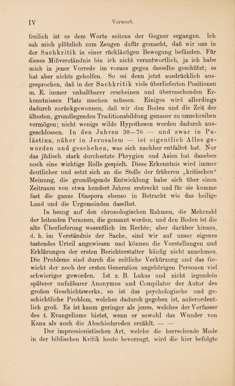 freilich ist 'es dem Worte seitens der Gegner ergangen. Ich sah mich plötzlich zum Zeugen dafür gemacht, daß wir uns in der Sachkritik in einer rückläufigen Bewegung befänden. Für dieses Mißverständnis bin ich nicht verantwortlich, ja ich habe mich in jener Vorrede im voraus gegen dasselbe geschützt; es hat aber nichts geholfen. So sei denn jetzt ausdrücklich aus¬ gesprochen, daß in der Sachkritik viele überlieferten Positionen m. E. immer unhaltbarer erscheinen und überraschenden Er¬ kenntnissen Platz machem müssen. Einiges wird allerdings dadurch zurückgewonnen, daß wir den Boden und die Zeit der ältesten, grundlegenden Traditionsbildung genauer zu umschreiben vermögen; nicht wenige wilde Hypothesen werden dadurch aus¬ geschlossen. In den Jahren 30 — 70 — und zwar in Pa¬ lästina, näher in Jerusalem — ist eigentlich Alles ge¬ worden und geschehen, was sich nachher entfaltet hat. Nur das jüdisch stark durchsetzte Phrygien und Asien hat daneben noch eine wichtige Rolle gespielt. Diese Erkenntnis wird immer deutlicher und setzt sich an die Stelle der früheren „kritischen“ Meinung, die grundlegende Entwicklung habe sich über einen Zeitraum von etw^a hundert Jahren erstreckt und für sie komme fast die ganze Diaspora ebenso in Betracht wie das heilige Land und die Urgemeinden daselbst. In bezug auf den chronologischen Rahmen, die Mehrzahl der leitenden Personen, die genannt werden, und den Boden ist die alte Überlieferung wesentlich im Rechte; aber darüber hinaus, d. h. im Verständnis der Sache, sind wir auf unser eigenes tastendes Urteil angewiesen und können die Vorstellungen und Erklärungen der ersten Berichterstatter häufig nicht annehmen. Die Probleme sind durch die zeitliche Verkürzung und das Ge- wicht der noch der ersten Generation ungehörigen Personen viel schwieriger geworden. Ist z. B. Lukas und nicht irgendein späterer unfaßbarer Anonymus und Compilator der Autor des großen Geschichtswerks, so ist das psychologische und ge¬ schichtliche Problem, welches dadurch gegeben ist, außerordent¬ lich groß. Es ist kaum geringer als jenes, welches der Verfasser des 4. Evangeliums bietet, wenn er sowohl das Wunder von Kana als auch die Ahschiedsreden erzählt. — — Der impressionistischen Art, welche die herrschende Mode in der biblischen Kritik heute bevorzugt, wird die hier befolgte