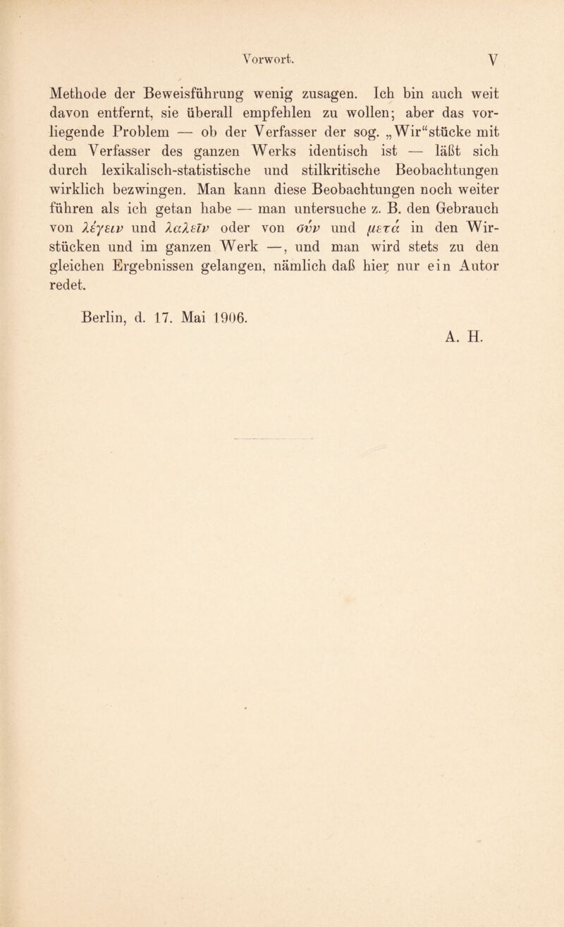 Methode der Beweisführung wenig Zusagen. Ich bin auch weit davon entfernt, sie überall empfehlen zu wollen; aber das vor¬ liegende Problem —- ob der Verfasser der sog. „Wir“stücke mit dem Verfasser des ganzen Werks identisch ist — läßt sich durch lexikalisch-statistische und stilkritische Beobachtungen wirklich bezwingen. Man kann diese Beobachtungen noch weiter führen als ich getan habe — man untersuche z. B. den Gebrauch von liyHv und XaXelv oder von Ovv und iisra in den Wir¬ stücken und im ganzen Werk —, und man wird stets zu den gleichen Ergebnissen gelangen, nämlich daß hie^ nur ein Autor redet. Berlin, d. 17. Mai 1906. A. H.