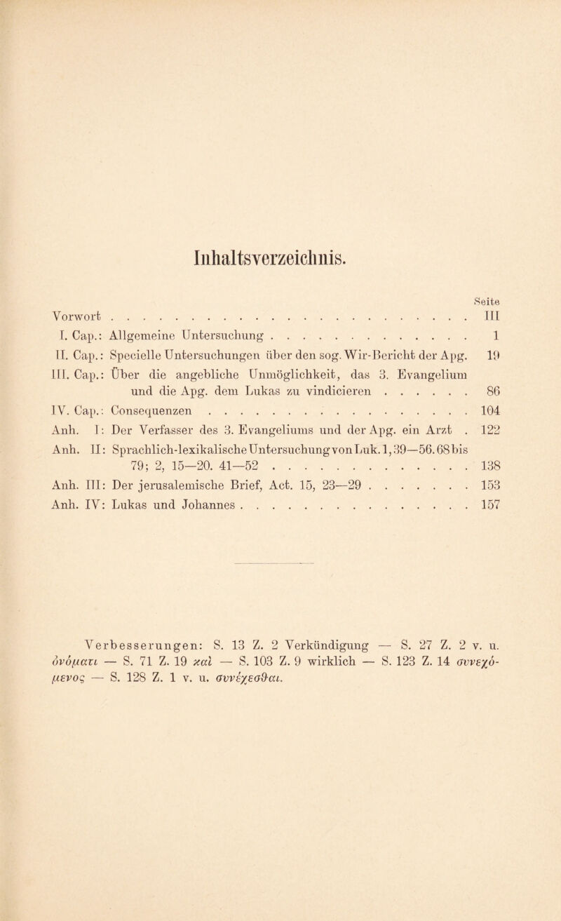 Inhaltsverzeichnis. Seite Vorwort.TU I. Cap.: Allgemeine Untersucliung. 1 II. Cap.: Specielle Untersuchungen über den sog. Wir-Bericht der Apg. 19 III. Cap.: Über die angebliche Unmöglichkeit, das 3. Evangelium und die Apg. dem Lukas 7ai vindieieren.86 IV. Cap. ; Consequenzen.104 Anh. 1: Der Verfasser des 3. Evangeliums und der Apg. ein Arzt . 122 Anh. U: Sprachlich-lexikalische Untersuchung von Luk. 1,39—56.68 bis 79; 2, 15—20. 41—52 . 138 Anh. III: Der jerusalemische Brief, Act. 15, 23—29 . 153 Anh. IV: Lukas und Johannes.157 Verbesserungen: S. 13 Z. 2 Verkündigung — S. 27 Z. 2 v. u. dvojiavL — S. 71 Z. 19 xal — S. 103 Z. 9 wirklich — S. 123 Z. 14 avvexo- [xevoQ — S. 128 Z. 1 v. u. avvsxead'ai.