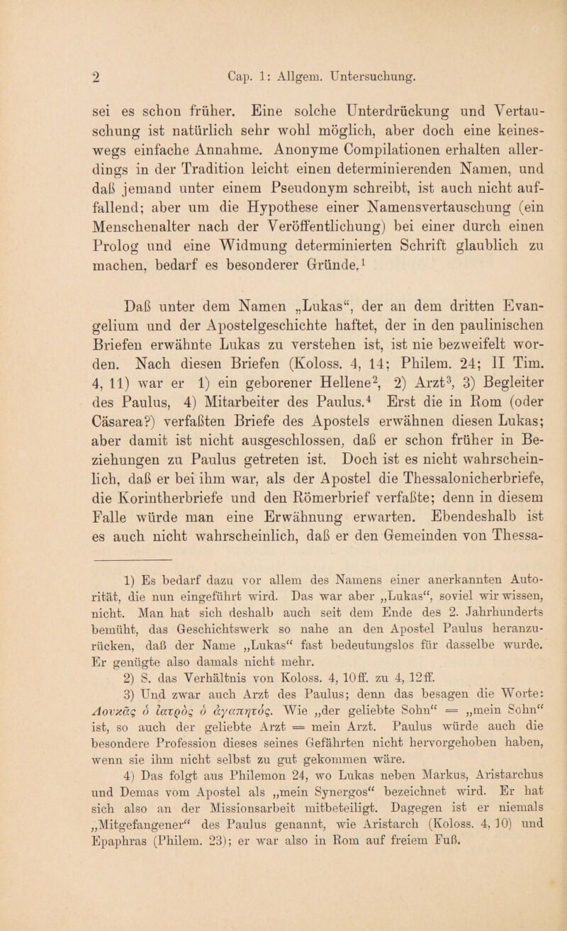 sei es schon früher. Eine solche Unterdrückung und Vertau¬ schung ist natürlich sehr wohl möglich, aber doch eine keines¬ wegs einfache Annahme. Anonyme Compilationen erhalten aller¬ dings in der Tradition leicht einen determinierenden Namen, und daß jemand unter einem Pseudonym schreibt, ist auch nicht auf¬ fallend; aber um die Hypothese einer Namensvertauschung (ein Menschenalter nach der Veröffentlichung) bei einer durch einen Prolog und eine Widmung determinierten Schrift glaublich zu machen, bedarf es besonderer Gründe.^ Daß unter dem Namen „Lukas“, der an dem dritten Evan¬ gelium und der Apostelgeschichte haftet, der in den paulinischen Briefen erwähnte Lukas zu verstehen ist, ist nie bezweifelt wor¬ den. Nach diesen Briefen (Koloss. 4, 14; Philem. 24; II Tim. 4, 11) war er 1) ein geborener Hellene^, 2) Arzt^, 3) Begleiter des Paulus, 4) Mitarbeiter des Paulus.^ Erst die in Rom (oder Cäsarea?) verfaßten Briefe des Apostels erwähnen diesen Lukas; aber damit ist nicht ausgeschlossen, daß er schon früher in Be¬ ziehungen zu Paulus getreten ist. Doch ist es nicht wahrschein¬ lich, daß er bei ihm war, als der Apostel die Thessalonicherbriefe, die Korintherbriefe und den Römerbrief verfaßte; denn in diesem Falle würde man eine Erwähnung erwarten. Ebendeshalb ist es auch nicht wahrscheinlich, daß er den Gemeinden von Thessa- 1) Es bedarf dazu vor allem des Namens einer anerkannten Auto¬ rität, die nun eingefülirt wird. Das war aber „Lukas^^, soviel wir wissen, nicht. Man hat sich deshalb auch seit dem Ende des 2. Jahrhunderts bemüht, das Geschichtswerk so nahe an den Apostel Paulus heranzu¬ rücken, daß der Name „Lukas“ fast bedeutungslos für dasselbe wurde. Er genügte also damals nicht mehr. 2) S. das Verhältnis von Koloss. 4, 10 ff. zu 4, 12 ff. 3) Und zwar auch Arzt des Paulus; denn das besagen die Worte: Aovxäg o laxQog o ayanrjxog. Wie „der geliebte Sohn“ = „mein Sohn“ ist, so auch der geliebte Arzt == mein Arzt. Paulus würde auch die besondere Profession dieses seines Gefährten nicht hervorgehoben haben, wenn sie ihm nicht selbst zu gut gekommen wäre. 4) Das folgt aus Philemon 24, wo Lukas neben Markus, Aristarchus und Demas vom Apostel als „mein Synergos“ bezeichnet wird. Er hat sich also an der Missionsarbeit mitbeteiligt. Dagegen ist er niemals „Mitgefangener“ des Paulus genannt, wie Aristarch (Koloss. 4, 10) und Epaphras (Philem. 23); er war also in Rom auf freiem Fuß.