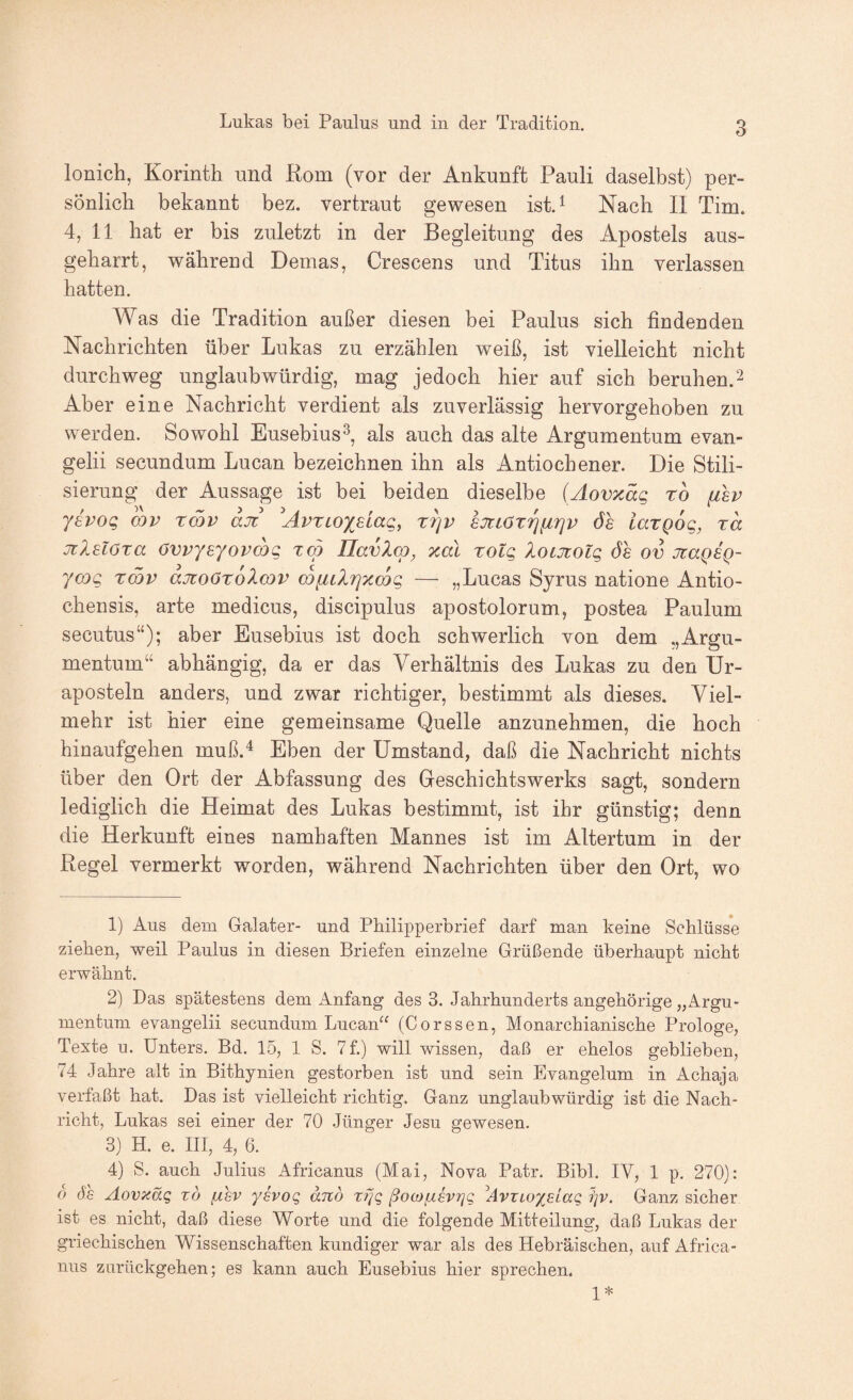 3 lonich, Korinth und Rom (vor der Ankunft Pauli daselbst) per¬ sönlich bekannt bez. vertraut gewesen ist.^ Nach II Tim. 4, 11 hat er bis zuletzt in der Begleitung des Apostels aus¬ geharrt, während Demas, Crescens und Titus ihn verlassen hatten. Was die Tradition außer diesen bei Paulus sich findenden Nachrichten über Lukas zu erzählen weiß, ist vielleicht nicht durchweg unglaubwürdig, mag jedoch hier auf sich beruhen.^ Aber eine Nachricht verdient als zuverlässig hervorgehoben zu werden. Sowohl Eusebius^, als auch das alte Argumentum evan- gelii secundum Lucan bezeichnen ihn als Antiochener. Die Stili¬ sierung der Aussage ist bei beiden dieselbe (Aovxäg rb fisv ysvog wv xmv ajt ^AvxLOxdag, X7]v STTLöTrj^riv öe iargog, ra jiXüöxa övvyeyovmg xo) IlavXcp, xal xotq loiüiolg öe ov jrageQ- ycog xmv ajtoOxoXcov cbfitXrjzmg — „Lucas Syrus natione Antio- chensis, arte medicus, discipulus apostolorum, postea Paulum secutus“); aber Eusebius ist doch schwerlich von dem Argu¬ mentum“ abhängig, da er das Verhältnis des Lukas zu den Ur- aposteln anders, und zwar richtiger, bestimmt als dieses. Viel¬ mehr ist hier eine gemeinsame Quelle anzunehmen, die hoch hinaufgehen muß.^ Eben der Umstand, daß die Nachricht nichts über den Ort der Abfassung des Geschiehtswerks sagt, sondern lediglich die Heimat des Lukas bestimmt, ist ihr günstig; denn die Herkunft eines namhaften Mannes ist im Altertum in der Regel vermerkt worden, während Nachrichten über den Ort, wo 1) Aus dem Galater- und Philipperbrief darf man keine Schlüss'e ziehen, weil Paulus in diesen Briefen einzelne Grüßende überhaupt nicht erwähnt. 2) Das spätestens dem Anfang des 3. Jahrhunderts ungehörige „Argu¬ mentum evangelii secundum Lucan“ (Corssen, Monarchianische Prologe, Texte u. Unters. Bd. 15, 1 S. 7f.) will wissen, daß er ehelos geblieben, 74 Jahre alt in Bithynien gestorben ist und sein Evangelum in Achaja verfaßt hat. Das ist vielleicht richtig. Ganz unglaubwürdig ist die Nach¬ richt, Lukas sei einer der 70 Jünger Jesu gewesen. 3) H. e. III, 4, 6. 4) S. auch Julius Africanus (Mai, Nova Patr. Bibi. IV, 1 p, 270): d ÖS Aovxäq x6 /ihv ysvog and t?Jq ßoojfÄSvrjg ^AvTLoyelag i]V. Ganz sicher ist es nicht, daß diese Worte und die folgende Mitteilung, daß Lukas der griechischen Wissenschaften kundiger war als des Hebräischen, auf Africa¬ nus zurückgehen; es kann auch Eusebius hier sprechen. 1*