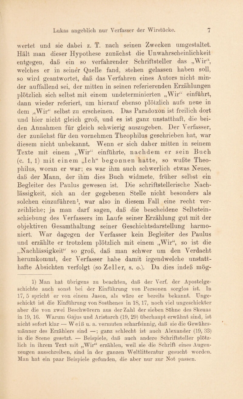 wertet und sie dabei z. T. nach seinen Zwecken nmgestaltet. Hält man dieser Hypothese zunächst die Unwahrscheinlichkeit entgegen, daß ein so verfahrender Schriftsteller das „Wir^‘, welches er in seiner Quelle fand, stehen gelassen haben soll, so wird geantwortet, daß das Verfahren eines Autors nicht min¬ der auffallend sei, der mitten in seinen referierenden Erzählungen plötzlich sich selbst mit einem undeterminierten „Wir'^^ einführt, dann wieder referiert, um hierauf ebenso plötzlich aufs neue in dem „Wir'^ selbst zu erscheinen. Das Paradoxon ist freilich dort und hier nicht gleich groß, und es ist ganz unstatthaft, die bei¬ den Annahmen für gleich schwierig auszugeben. Der Verfasser, der zunächst für den vornehmen Theophilus geschrieben hat, war diesem nicht unbekannt. Wenn er sich daher mitten in seinem Texte mit einem ,,Wir^^ einführte, nachdem er sein Buch (c. 1, l) mit einem „Ich“ begonnen hatte, so wußte Theo¬ philus, woran er war; es war ihm auch schwerlich etwas Neues, daß der Mann, der ihm dies Buch widmete, früher selbst ein Begleiter des Paulus gewesen ist. Die schriftstellerische Nach¬ lässigkeit, sich an der gegebenen Stelle nicht besonders als solchen einzuführen war also in diesem Fall eine recht ver¬ zeihliche; ja man darf sagen, daß die bescheidene Selbstein¬ schiebung des Verfassers im Laufe seiner Erzählung gut mit der objektiven Gesamthaltung seiner Geschichtsdarstellung harmo¬ niert. War dagegen der Verfasser kein Begleiter des Paulus und erzählte er trotzdem plötzlich mit einem ,,Wir“, so ist die „Nachlässigkeit^ so groß, daß man schwer um den Verdacht herumkommt, der Verfasser habe damit irgendwelche unstatt¬ hafte Absichten verfolgt (so Zeller, s. o.). Da dies indeß mög- 1) Man bat übrigens zu beachten, daß der Verf. der Apostelge¬ schichte auch sonst bei der Einführung von Personen sorglos ist. In 17, 5 spricht er von einem Jason, als wäre er bereits bekannt. Unge¬ schickt ist die Einführung von Sosthenes in 18,17, noch viel ungeschickter aber die von zwei Beschwörern aus der Zahl der sieben Söhne des Skeuas in 19, 16. Warum Gajus und Aristarch (19, 29) überhaupt erwähnt sind, ist nicht sofort klar — Weiß u. a. vermuten scharfsinnig, daß sie die Gewährs¬ männer des Erzählers sind —; ganz schlecht ist auch Alexander (19, 33) in die Scene gesetzt. — Beispiele, daß auch andere Schriftsteller plötz¬ lich in ihrem Text mit „Wir“ erzählen, weil sie die Schrift eines Augen¬ zeugen ausschreiben, sind in der ganzen Weltlitteratur gesucht worden. Man hat ein paar Beispiele gefunden, die aber nur zur Not passen.