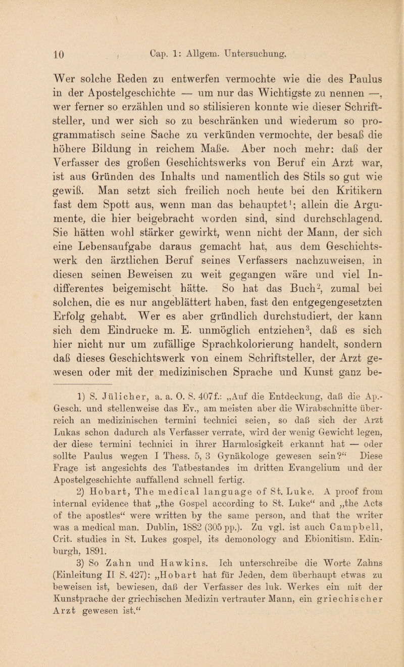 Wer solche Reden zu entwerfen vermochte wie die des Paulus in der Apostelgeschichte — um nur das Wichtigste zu nennen —, wer ferner so erzählen und so stilisieren konnte wie dieser Schrift¬ steller, und wer sich so zu beschränken und wiederum so pro¬ grammatisch seine Sache zu verkünden vermochte, der besaß die höhere Bildung in reichem Maße. Aber noch mehr: daß der Verfasser des großen Geschichtswerks von Beruf ein Arzt war, ist aus Gründen des Inhalts und namentlich des Stils so gut wie gewiß. Man setzt sich freilich noch heute bei den Kritikern fast dem Spott aus, wenn man das behauptet'; allein die Argu¬ mente, die hier beigebracht worden sind, sind durchschlagend. Sie hätten wohl stärker gewirkt, wenn nicht der Mann, der sich eine Lebensaufgabe daraus gemacht hat, aus dem Geschichts¬ werk den ärztlichen Beruf seines Verfassers nachzuweisen, in diesen seinen Beweisen zu weit gegangen wäre und viel In¬ differentes beigemischt hätte. So hat das Buch^, zumal bei solchen, die es nur angeblättert haben, fast den entgegengesetzten Erfolg gehabt. Wer es aber gründlich durchstudiert, der kann sich dem Eindrücke m. E. unmöglich entziehen^, daß es sich hier nicht nur um zufällige Sprachkolorierung handelt, sondern daß dieses Geschichtswerk von einem Schriftsteller, der Arzt ge¬ wesen oder mit der medizinischen Sprache und Kunst ganz be- 1) S. Jülicher, a. a. 0. S. 407f.: „Auf die Entdeckung, daß die Ap.- Gesch. und stellenweise das Ev., am meisten aber die Wirabscbnitte über¬ reich an medizinischen termini technici seien, so daß sich der Arzt Lukas schon dadurch als Verfasser verrate, wird der wenig Gewicht legen, der diese termini technici in ihrer Harmlosigkeit erkannt hat — oder sollte Paulus wegen I Thess. 5, 3 Gynäkologe gewesen sein?“ Diese Frage ist angesichts des Tatbestandes im dritten Evangelium und der Apostelgeschichte auffallend schnell fertig. 2) Hobart, The medical language of St. Luke. A proof from internal evidence that „the Gospel according to St. Luke“ and „the Acts of the apostles“ were written by the same person, and that the writer was a medical man. Dublin, 1882 (305 pp.). Zu vgl. ist auch Campbell, Crit. studies in St. Lukes gospel, its demonology and Ebionitism. Edin¬ burgh, 1891. 3) So Zahn und Hawkins. Ich unterschreibe die Worte Zahns (Einleitung II S. 427): „Hobart hat für Jeden, dem überhaupt etwas zu beweisen ist, bewiesen, daß der Verfasser des luk. Werkes ein mit der Kunstprache der griechischen Medizin vertrauter Mann, ein griechischer Arzt gewesen ist.“